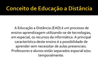 A Educação a Distância (EAD) é um processo de
ensino-aprendizagem utilizando-se de tecnologias,
em especial, os recursos da informática. A principal
característica deste ensino é a possibilidade de
aprender sem necessitar de aulas presenciais.
Professores e alunos estão separados espacial e/ou
temporalmente.
 