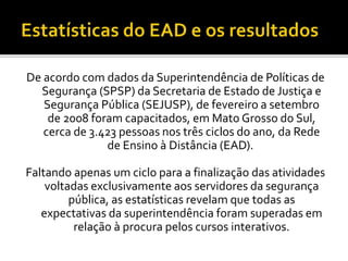 De acordo com dados da Superintendência de Políticas de
Segurança (SPSP) da Secretaria de Estado de Justiça e
Segurança Pública (SEJUSP), de fevereiro a setembro
de 2008 foram capacitados, em Mato Grosso do Sul,
cerca de 3.423 pessoas nos três ciclos do ano, da Rede
de Ensino à Distância (EAD).
Faltando apenas um ciclo para a finalização das atividades
voltadas exclusivamente aos servidores da segurança
pública, as estatísticas revelam que todas as
expectativas da superintendência foram superadas em
relação à procura pelos cursos interativos.
 