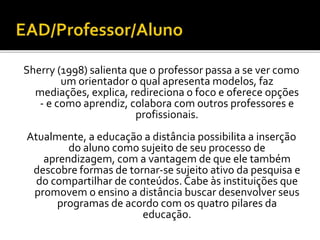 Sherry (1998) salienta que o professor passa a se ver como
um orientador o qual apresenta modelos, faz
mediações, explica, redireciona o foco e oferece opções
- e como aprendiz, colabora com outros professores e
profissionais.
Atualmente, a educação a distância possibilita a inserção
do aluno como sujeito de seu processo de
aprendizagem, com a vantagem de que ele também
descobre formas de tornar-se sujeito ativo da pesquisa e
do compartilhar de conteúdos. Cabe às instituições que
promovem o ensino a distância buscar desenvolver seus
programas de acordo com os quatro pilares da
educação.
 