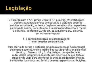 De acordo com o Art. 30º do Decreto n.º 5.622/05, "As instituições
credenciadas para a oferta de educação a distância poderão
solicitar autorização, junto aos órgãos normativos dos respectivos
sistemas de ensino, para oferecer os ensinos fundamental e médio
a distância, conforme § 4o do art. 32 da Lei no 9.394, de 1996,
exclusivamente para:
I - a complementação de aprendizagem;
II - em situações emergenciais.
Para oferta de cursos a distância dirigidos à educação fundamental
de jovens e adultos, ensino médio e educação profissional de nível
técnico, o Decreto n.º 5.622/05 delegou competência às
autoridades integrantes dos sistemas de ensino de que trata o
artigo 8º da LDB, para promover os atos de credenciamento de
instituições localizadas no âmbito de suas respectivas atribuições.
 