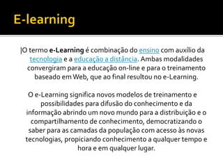 |O termo e-Learning é combinação do ensino com auxílio da
tecnologia e a educação a distância. Ambas modalidades
convergiram para a educação on-line e para o treinamento
baseado emWeb, que ao final resultou no e-Learning.
O e-Learning significa novos modelos de treinamento e
possibilidades para difusão do conhecimento e da
informação abrindo um novo mundo para a distribuição e o
compartilhamento de conhecimento, democratizando o
saber para as camadas da população com acesso às novas
tecnologias, propiciando conhecimento a qualquer tempo e
hora e em qualquer lugar.
 