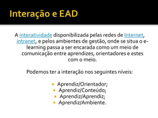 A interatividade disponibilizada pelas redes de Internet,
intranet, e pelos ambientes de gestão, onde se situa o e-
learning passa a ser encarada como um meio de
comunicação entre aprendizes, orientadores e estes
com o meio.
Podemos ter a interação nos seguintes níveis:
 Aprendiz/Orientador;
 Aprendiz/Conteúdo;
 Aprendiz/Aprendiz;
 Aprendiz/Ambiente.
 