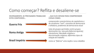 Como começar? Reflita e desaliene-se
INVERSAMENTE, SE PRECISAMOS TRABALHAR
ESTES CONTEÚDOS...
Guerra Fria
Roma Antiga
Brasil Império
...QUE ELES SIRVAM PARA COMPREENDER
COISAS COMO:
compreender características do capitalismo e
do socialismo “real”; conceitos de democracia
e ditadura; problemas da democracia atual
lutas de grupos oprimidos contra grupos
dominantes (ex. luta pela Reforma Agrária);
clientelismo; liberdade religiosa x
discriminação religiosa; diferentes tipos de
relação de trabalho
como se “fabrica” uma nação e seus cidadãos
 