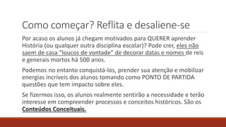 Como começar? Reflita e desaliene-se
Por acaso os alunos já chegam motivados para QUERER aprender
História (ou qualquer outra disciplina escolar)? Pode crer, eles não
saem de casa “loucos de vontade” de decorar datas e nomes de reis
e generais mortos há 500 anos.
Podemos no entanto conquistá-los, prender sua atenção e mobilizar
energias incríveis dos alunos tomando como PONTO DE PARTIDA
questões que tem impacto sobre eles.
Se fizermos isso, os alunos realmente sentirão a necessidade e terão
interesse em compreender processos e conceitos históricos. São os
Conteúdos Conceituais.
 