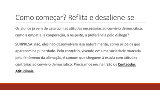 Como começar? Reflita e desaliene-se
Os alunos já vem de casa com as atitudes necessárias ao convívio democrático,
como a empatia, a cooperação, o respeito, a preferência pelo diálogo?
SURPRESA: não, eles não desenvolvem isso naturalmente, como os pelos que
aparecem na puberdade. Pelo contrário, vivendo em uma sociedade marcada
pelo fenômeno da alienação, é comum que cheguem à escola com atitudes
contrárias ao convívio democrático. Precisamos ensinar. São os Conteúdos
Atitudinais.
 
