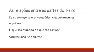 As relações entre as partes do plano
Se eu começo com os conteúdos, eles se tornam os
objetivos.
O que são os meios e o que são os fins?
Síncrese, análise e síntese
 