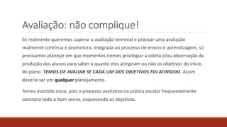 Avaliação: não complique!
Se realmente queremos superar a avaliação terminal e praticar uma avaliação
realmente contínua e promotora, integrada ao processo de ensino e aprendizagem, só
precisamos planejar em que momentos iremos privilegiar a coleta e/ou observação da
produção dos alunos para saber o quanto eles atingiram ou não os objetivos do início
do plano. TEMOS DE AVALIAR SE CADA UM DOS OBJETIVOS FOI ATINGIDO. Assim
deveria ser em qualquer planejamento.
Temos insistido nisso, pois o processo avaliativo na prática escolar frequentemente
contraria todo o bom senso, esquecendo os objetivos.
 