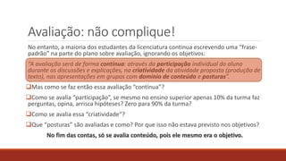 Avaliação: não complique!
No entanto, a maioria dos estudantes da licenciatura continua escrevendo uma “frase-
padrão” na parte do plano sobre avaliação, ignorando os objetivos:
“A avaliação será de forma contínua: através da participação individual do aluno
durante as discussões e explicações, na criatividade da atividade proposta (produção de
texto), nas apresentações em grupos com domínio de conteúdo e posturas”.
Mas como se faz então essa avaliação “contínua”?
Como se avalia “participação”, se mesmo no ensino superior apenas 10% da turma faz
perguntas, opina, arrisca hipóteses? Zero para 90% da turma?
Como se avalia essa “criatividade”?
Que “posturas” são avaliadas e como? Por que isso não estava previsto nos objetivos?
No fim das contas, só se avalia conteúdo, pois ele mesmo era o objetivo.
 