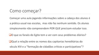 Como começar?
Começar uma aula jogando informações sobre a cabeça dos alunos é
a prática usual nas escolas, mas não faz nenhum sentido. Os alunos
simplesmente não compreendem POR QUE precisam estudar isso.
O que os faraós do Egito tem a ver com seus problemas diários?
Qual a relação entre os nomes das capitanias hereditárias do
século XVI e a “formação de cidadãos críticos e participativos”?
 