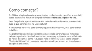 Como começar?
Os PCNs e a legislação educacional, toda o conhecimento científico acumulado
sobre educação e mesmo o simples bom senso tem sido jogados no lixo.
Com frequência, a prática escolar tem sido alienada e alienante, contrariando
tudo o que aprendemos na Licenciatura!
Não estamos na escola para formar pequenos historiadores, mas para formar
cidadãos.
Há problemas urgentes que exigem compreensão aprofundada e histórica e
debate organizado. Se não fizermos isso, demagogos vão criar uma inifinidade
de novas disciplinas como “Educação Para o Trânsito”, “Aulas sobre Drogas”,
“Sustentabilidade” etc., como se esses temas não pudessem ser tratados nas
disciplinas existentes.
 