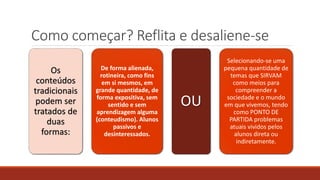 Como começar? Reflita e desaliene-se
Os
conteúdos
tradicionais
podem ser
tratados de
duas
formas:
De forma alienada,
rotineira, como fins
em si mesmos, em
grande quantidade, de
forma expositiva, sem
sentido e sem
aprendizagem alguma
(conteudismo). Alunos
passivos e
desinteressados.
OU
Selecionando-se uma
pequena quantidade de
temas que SIRVAM
como meios para
compreender a
sociedade e o mundo
em que vivemos, tendo
como PONTO DE
PARTIDA problemas
atuais vividos pelos
alunos direta ou
indiretamente.
 