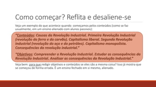Como começar? Reflita e desaliene-se
Veja um exemplo do que acontece quando começamos pelos conteúdos (como se faz
usualmente, em um ensino alienado com alunos passivos):
“Conteúdos: Causas da Revolução Industrial. Primeira Revolução Industrial
(revolução do ferro e do carvão). Capitalismo liberal. Segunda Revolução
Industrial (revolução do aço e do petróleo). Capitalismo monopolista.
Consequências da revolução industrial.”
“Objetivos: Compreender a Revolução Industrial. Estudar as consequências da
Revolução Industrial. Analisar as consequências da Revolução Industrial.”
Veja bem: para que redigir objetivos e conteúdos se eles são a mesma coisa? Isso já mostra que
se começou de forma errada. É um ensino fechado em si mesmo, alienado.
 