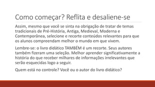 Como começar? Reflita e desaliene-se
Assim, mesmo que você se sinta na obrigação de tratar de temas
tradicionais de Pré-História, Antiga, Medieval, Moderna e
Contemporânea, selecione e recorte conteúdos relevantes para que
os alunos compreendam melhor o mundo em que vivem.
Lembre-se: o livro didático TAMBÉM é um recorte. Seus autores
também fizeram uma seleção. Melhor aprender significativamente a
história do que receber milhares de informações irrelevantes que
serão esquecidas logo a seguir.
Quem está no controle? Você ou o autor do livro didático?
 