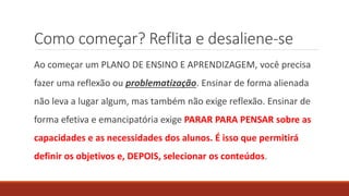 Como começar? Reflita e desaliene-se
Ao começar um PLANO DE ENSINO E APRENDIZAGEM, você precisa
fazer uma reflexão ou problematização. Ensinar de forma alienada
não leva a lugar algum, mas também não exige reflexão. Ensinar de
forma efetiva e emancipatória exige PARAR PARA PENSAR sobre as
capacidades e as necessidades dos alunos. É isso que permitirá
definir os objetivos e, DEPOIS, selecionar os conteúdos.
 