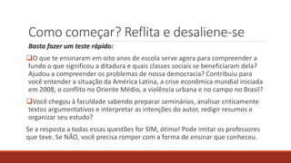 Como começar? Reflita e desaliene-se
Basta fazer um teste rápido:
O que te ensinaram em oito anos de escola serve agora para compreender a
fundo o que significou a ditadura e quais classes sociais se beneficiaram dela?
Ajudou a compreender os problemas de nossa democracia? Contribuiu para
você entender a situação da América Latina, a crise econômica mundial iniciada
em 2008, o conflito no Oriente Médio, a violência urbana e no campo no Brasil?
Você chegou à faculdade sabendo preparar seminários, analisar criticamente
textos argumentativos e interpretar as intenções do autor, redigir resumos e
organizar seu estudo?
Se a resposta a todas essas questões for SIM, ótimo! Pode imitar os professores
que teve. Se NÃO, você precisa romper com a forma de ensinar que conheceu.
 