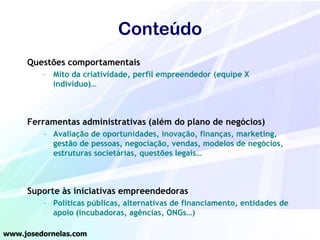 Conteúdo
Questões comportamentais
– Mito da criatividade, perfil empreendedor (equipe X
indivíduo)…

Ferramentas administrativas (além do plano de negócios)
– Avaliação de oportunidades, inovação, finanças, marketing,
gestão de pessoas, negociação, vendas, modelos de negócios,
estruturas societárias, questões legais…

Suporte às iniciativas empreendedoras
– Políticas públicas, alternativas de financiamento, entidades de
apoio (incubadoras, agências, ONGs…)
www.josedornelas.com

 