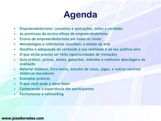 Agenda
•
•
•
•
•
•
•

•
•
•
•
•

Empreendedorismo: conceitos e aplicações, mitos e verdades
As premissas do ensino eficaz de empreendedorismo
Ensino de empreendedorismo em todos os níveis
Metodologias e referências mundiais: o estado da arte
Desafios e adequação do conteúdo à sua realidade e ao seu público-alvo
O que ainda precisa ser feito (oportunidades de inovação)
Guia prático, provas, testes, gabaritos, métodos e melhores abordagens de
avaliação
Material didático, livro-texto, estudos de casos, jogos, e outros recursos
didáticos inovadores
Exemplos práticos
O que você pode e deve fazer
Conhecendo a experiência dos participantes
Fechamento e networking

www.josedornelas.com

 