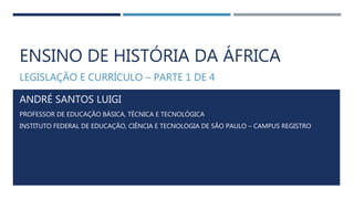 ENSINO DE HISTÓRIA DA ÁFRICA
LEGISLAÇÃO E CURRÍCULO – PARTE 1 DE 4
ANDRÉ SANTOS LUIGI
PROFESSOR DE EDUCAÇÃO BÁSICA, TÉCNICA E TECNOLÓGICA
INSTITUTO FEDERAL DE EDUCAÇÃO, CIÊNCIA E TECNOLOGIA DE SÃO PAULO – CAMPUS REGISTRO
 