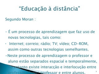 Segundo Moran : –  É um processo de aprendizagem que faz uso de novas tecnologias, tais como: Internet; correio; rádio; TV; vídeo; CD-ROM, assim como outras tecnologias semelhantes. -Neste processo de aprendizagem o professor e aluno estão separados espacial e temporalmente, no entanto existe interacção e interlocução entre professor/aluno/ professor e entre alunos. 