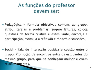 Pedagógica – formula objectivos comuns ao grupo, atribui tarefas e problemas, sugere leituras, coloca questões de forma criativa e estimulante, encoraja à participação, estimula a reflexão e modera discussões. Social – fala de interacção positiva e coesão entre o grupo. Promoção de encontros entre os estudantes do mesmo grupo, para que se conheçam melhor e criem relacionamentos. 