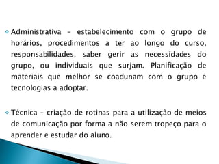Administrativa – estabelecimento com o grupo de horários, procedimentos a ter ao longo do curso, responsabilidades, saber gerir as necessidades do grupo, ou individuais que surjam. Planificação de materiais que melhor se coadunam com o grupo e tecnologias a adoptar. Técnica – criação de rotinas para a utilização de meios de comunicação por forma a não serem tropeço para o aprender e estudar do aluno. 