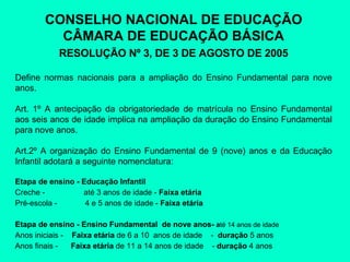 CONSELHO NACIONAL DE EDUCAÇÃO CÂMARA DE EDUCAÇÃO BÁSICA RESOLUÇÃO Nº 3, DE 3 DE AGOSTO DE 2005 Define normas nacionais para a ampliação do Ensino Fundamental para nove anos. Art. 1º A antecipação da obrigatoriedade de matrícula no Ensino Fundamental aos seis anos de idade implica na ampliação da duração do Ensino Fundamental para nove anos. Art.2º A organização do Ensino Fundamental de 9 (nove) anos e da Educação Infantil adotará a seguinte nomenclatura: Etapa de ensino - Educação Infantil Creche -  até 3 anos de idade -  Faixa etária   Pré-escola  - 4 e  5 anos de idade -  Faixa etária   Etapa de ensino - Ensino Fundamental  de nove anos-  a té 14 anos de idade  Anos iniciais -  Faixa etária  de 6 a 10  anos de idade  -  duração  5 anos Anos finais  -  Faixa etária   d e 11 a 14 anos de idade  -  duração  4 anos 