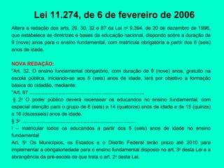 Lei 11.274, de 6 de fevereiro de 2006 Altera a redação dos arts. 29, 30, 32 e 87 da Lei n o  9.394, de 20 de dezembro de 1996, que estabelece as diretrizes e bases da educação nacional, dispondo sobre a duração de 9 (nove) anos para o ensino fundamental, com matrícula obrigatória a partir dos 6 (seis) anos de idade. NOVA REDAÇÃO: "Art. 32. O ensino fundamental obrigatório, com duração de 9 (nove) anos, gratuito na escola pública, iniciando-se aos 6 (seis) anos de idade, terá por objetivo a formação básica do cidadão, mediante: "Art. 87 ...................................................................................   § 2 o  O poder público deverá recensear os educandos no ensino fundamental, com especial atenção para o grupo de 6 (seis) a 14 (quatorze) anos de idade e de 15 (quinze) a 16 (dezesseis) anos de idade. § 3 o  ................................................................................... I – matricular todos os educandos a partir dos 6 (seis) anos de idade no ensino fundamental Art. 5 o  Os Municípios, os Estados e o Distrito Federal terão prazo até 2010 para implementar a obrigatoriedade para o ensino fundamental disposto no art. 3 o  desta Lei e a abrangência da pré-escola de que trata o art. 2 o  desta Lei. 