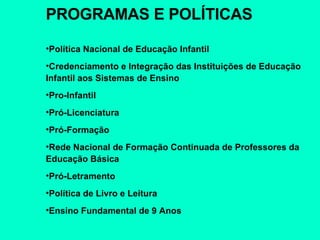 PROGRAMAS E POLÍTICAS Política Nacional de Educação Infantil Credenciamento e Integração das Instituições de Educação Infantil aos Sistemas de Ensino Pro-Infantil Pró-Licenciatura Pró-Formação Rede Nacional de Formação Continuada de Professores da Educação Básica Pró-Letramento Política de Livro e Leitura Ensino Fundamental de 9 Anos 