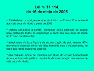 Lei n o  11.114, de 16 de maio de 2005 Estabeleceu a obrigatoriedade do início do Ensino Fundamental aos seis anos de idade a partir de 2006 Definiu condições a serem  atendidas pelos sistemas de ensino para matricular todos os educandos a partir dos seis anos de idade no Ensino Fundamental: atingimento de taxa líquida de escolarização de pelo menos 95% (noventa e cinco por cento) da faixa etária de sete a catorze anos, no caso das redes escolares públicas  não redução média de recursos por aluno do ensino fundamental na respectiva rede pública, resultante da incorporação dos alunos de seis anos de idade; 