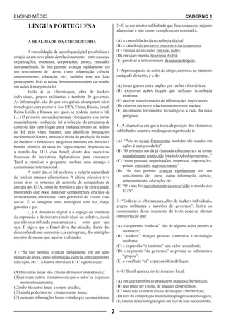 ENSINO MÉDIO CADERNO 1 
2 
LÍNGUA PORTUGUESA 
A REALIDADE DA CIBERGUERRA 
A consolidação da tecnologia digital possibilitou a 
criação de um novo plano de relacionamento – entre pessoas, 
organizações, empresas, corporações, países, entidades 
supranacionais. Se isto permite avançar rapidamente em 
um sem-número de áreas, como informação, ciência, 
entretenimento, educação, etc., também tem seu lado 
preocupante. Pois as novas ferramentas também são usadas 
em ações à margem da lei. 
Estão aí os ciberataques, obra de hackers 
individuais, grupos militantes e também de governos. 
As informações são de que seis países alcançaram nível 
tecnológico para promovê-los: EUA, China, Rússia, Israel, 
Reino Unido e França, aos quais se poderia juntar o Irã. 
(....) O primeiro ato da já chamada ciberguerra a se tornar 
mundialmente conhecido foi a infecção do programa de 
controle das centrífugas para enriquecimento do urânio 
do Irã pelo vírus Stuxnet, que danificou instalações 
nucleares de Natanz, atrasou o início da produção da usina 
de Bushehr e retardou o progresso iraniano em direção à 
bomba atômica. O vírus foi supostamente desenvolvido 
a mando dos EUA e/ou Israel, diante dos sucessivos 
fracassos de iniciativas diplomáticas para convencer 
Teerã a paralisar o programa nuclear, uma ameaça à 
comunidade internacional. 
A partir daí, o Irã acelerou a própria capacidade 
de realizar ataques cibernéticos. A última ofensiva teve 
como alvo os sistemas de controle de companhias de 
energia dos EUA, como de petróleo e gás e de eletricidade, 
mostrando que pode paralisar componentes cruciais da 
infraestrutura americana, com potencial de causar caos 
social. É só imaginar uma metrópole sem luz, força, 
gasolina e gás. 
(...) A dimensão digital é o espaço da liberdade 
de expressão e da iniciativa individual ou coletiva, desde 
que não seja utilizada para ameaçar q uem quer que 
seja. É algo a que o Brasil deve dar atenção, diante das 
dimensões de sua economia e, a curto prazo, dos múltiplos 
eventos de massa que aqui se realizarão. 
1 - “Se isto permite avançar rapidamente em um sem-número 
de áreas, como informação, ciência, entretenimento, 
educação, etc.”. A forma abreviada ETC significa que: 
(A) há outras áreas não citadas de menor importância; 
(B) existem outros elementos de que o autor se esqueceu 
momentaneamente; 
(C) não há outras áreas a serem citadas; 
(D) ainda poderiam ser citadas outras áreas; 
(E) parte das informações foram evitadas por censura interna. 
2 - O termo abaixo sublinhado que funciona como adjunto 
adnominal e não como complemento nominal é: 
(A) a consolidação da tecnologia digital; 
(B) a criação de um novo plano de relacionamento; 
(C) vítimas de invasões em suas redes; 
(D) enriquecimento do urânio do Irã; 
(E) paralisar a infraestrutura de uma metrópole. 
3 - A preocupação do autor do artigo, expressa no primeiro 
parágrafo do texto, é a de: 
(A) haver guerra entre nações por razões cibernéticas; 
(B) existirem ações ilegais que utilizam tecnologia 
moderna; 
(C) ocorrer transformação de informações importantes; 
(D) criarem um novo relacionamento entre nações; 
(E) inventarem ferramentas tecnológicas a cada dia mais 
perigosas. 
4 - A alternativa em que a troca de posição dos elementos 
sublinhados acarreta mudança de significado é: 
(A) “Pois as novas ferramentas também são usadas em 
ações à margem da lei”. 
(B) “O primeiro ato da já chamada ciberguerra a se tornar 
mundialmente conhecido foi a infecção do programa...” 
(C) “entre pessoas, organizações, empresas, corporações, 
países, entidades supranacionais”. 
(D) “Se isto permite avançar rapidamente em um 
sem-número de áreas, como informação, ciência, 
entretenimento, educação, etc. 
(E) “O vírus foi supostamente desenvolvido a mando dos 
EUA”. 
5 - “Estão aí os ciberataques, obra de hackers individuais, 
grupos militantes e também de governos”. Sobre os 
componentes desse segmento do texto pode-se afirmar 
com correção que: 
(A) o segmento “estão aí” fala de alguma coisa prestes a 
acontecer; 
(B) “hackers” designa pessoas contrárias à tecnologia 
moderna; 
(C) a expressão “e também” tem valor redundante; 
(D) o segmento “de governos” se prende ao substantivo 
“grupos”; 
(E) o vocábulo “aí” expressa ideia de lugar. 
6 - O Brasil aparece no texto como local: 
(A) em que também se produzem ataques cibernéticos; 
(B) que pode ser vítima de ataques cibernéticos; 
(C) onde não ocorrem riscos de ataques cibernéticos; 
(D) fora da competição mundial no progresso tecnológico; 
(E) carente de tecnologia digital em face de suas necessidades. 
 
