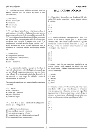 ENSINO MÉDIO CADERNO 1 
3 
7 - Levando-se em conta o último parágrafo do texto, 
pode-se constatar que, em relação ao Brasil, o texto 
funciona como: 
(A) uma crítica; 
(B) uma provocação; 
(C) um alerta; 
(D) uma ordem; 
(E) uma ironia. 
8 - “A partir daí, o Irã acelerou a própria capacidade de 
realizar ataques cibernéticos. A última ofensiva teve como 
alvo os sistemas de controle de companhias de energia dos 
EUA, como de petróleo e gás e de eletricidade, mostrando 
que pode paralisar componentes cruciais da infraestrutura 
americana, com potencial de causar caos social. É só 
imaginar uma metrópole sem luz, força, gasolina e gás”. 
Nesse segmento do texto, os dois elementos que se 
relacionam a elementos textuais anteriormente citados 
são: 
(A) última / alvo; 
(B) companhias / petróleo; 
(C) componentes / infraestrutura; 
(D) daí / Irã; 
(E) caos / metrópole. 
9 - “(...) A dimensão digital é o espaço da liberdade de 
expressão e da iniciativa individual ou coletiva, desde que 
não seja utilizada para ameaçar quem quer que seja. É algo 
a que o Brasil deve dar atenção, diante das dimensões de 
sua economia e, a curto prazo, dos múltiplos eventos de 
massa que aqui se realizarão”. 
O conectivo destacado que tem seu significado erradamente 
expresso é: 
(A) e / adição; 
(B) ou / alternância; 
(C) desde que / condição; 
(D) para / finalidade; 
(E) diante de / lugar. 
10 - O título dado ao texto – a realidade da ciberguerra – 
enfatiza que a ciberguerra é: 
(A) um fato do futuro do mundo; 
(B) uma realidade presente e perigosa; 
(C) uma ameaça aos países pobres; 
(D) um perigo que não é do conhecimento geral; 
(E) um espaço utilizado por marginais. 
RACIOCÍNIO LÓGICO 
11 - O capítulo 5 de um livro vai da página 282 até a 
página 368. Assim, o capítulo 5 tem o seguinte número 
de páginas: 
(A) 77 
(B) 86 
(C) 87 
(D) 96 
(E) 97 
12 - A soma dos números correspondentes a duas faces 
opostas de um dado é sempre igual a 7. Cinco dados 
foram lançados sobre uma mesa e mostraram os seguintes 
números em suas faces viradas para cima: 6, 3, 5, 3 e 2. 
Assim, a soma dos números correspondentes às faces 
viradas para baixo é igual a: 
(A) 16 
(B) 17 
(C) 19 
(D) 21 
(E) 28 
13 - Maria é mais alta que Joana, mas mais baixa do que 
Beatriz. Beatriz é mais baixa do que Cíntia, mas mais 
alta do que Joana. Débora é mais alta do que Cíntia. Das 
cinco, a mais alta é: 
(A) Beatriz; 
(B) Cíntia; 
(C) Débora; 
(D) Joana; 
(E) Maria. 
14 - Uma urna contém seis bolas amarelas, três bolas pretas, 
cinco bolas verdes e sete bolas brancas. Se retirarmos 
bolas ao acaso, sem olhar, uma a uma, sem repor bola 
alguma ao interior da urna, para termos certeza de que já 
retiramos ao menos uma bola de cada cor, precisaremos 
retirar, no mínimo, a seguinte quantidade de bolas: 
(A) 8 
(B) 9 
(C) 13 
(D) 14 
(E) 19 
 