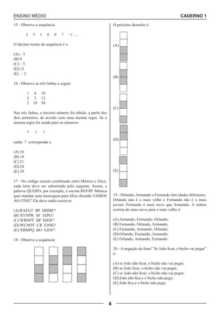 ENSINO MÉDIO CADERNO 1 
4 
15 - Observe a sequência: 
2 5 1 6 0 7 -1 ... 
O décimo termo da sequência é o 
(A) – 3 
(B) 9 
(C) – 5 
(D) 12 
(E) – 2 
16 - Observe as três linhas a seguir: 
1 4 10 
3 3 12 
5 10 30 
Nas três linhas, o terceiro número foi obtido, a partir dos 
dois primeiros, de acordo com uma mesma regra. Se a 
mesma regra for usada para os números 
7 1 ? 
então ? corresponde a 
(A) 16 
(B) 18 
(C) 21 
(D) 24 
(E) 29 
17 - No código secreto combinado entre Mônica e Alice, 
cada letra deve ser substituída pela seguinte. Assim, a 
palavra QUERO, por exemplo, é escrita RVFSP. Mônica 
quer mandar uma mensagem para Alice dizendo VAMOS 
AO CINE? Ela deve então escrever: 
(A) RAFGT BP DHMF? 
(B) XYNPR AF EIPG? 
(C) WBNPT BP DJOF? 
(D) WCNOT CR EJOG? 
(E) XBMPQ BO EJOF? 
18 - Observe a sequência: 
O próximo desenho é: 
(A) 
(B) 
(C) 
(D) 
(E) 
19 - Orlando, Armando e Fernando têm idades diferentes. 
Orlando não é o mais velho e Fernando não é o mais 
jovem. Fernando é mais novo que Armando. A ordem 
correta do mais novo para o mais velho é: 
(A) Armando, Fernando, Orlando; 
(B) Fernando, Orlando, Armando; 
(C) Fernando, Armando, Orlando; 
(D) Orlando, Fernando, Armando; 
(E) Orlando, Armando, Fernando. 
20 - A negação da frase” Se João ficar, o bicho vai pegar” 
é: 
(A) se João não ficar, o bicho não vai pegar; 
(B) se João ficar, o bicho não vai pegar; 
(C) se João não ficar, o bicho não vai pegar; 
(D) João não fica e o bicho não pega; 
(E) João fica e o bicho não pega. 
 