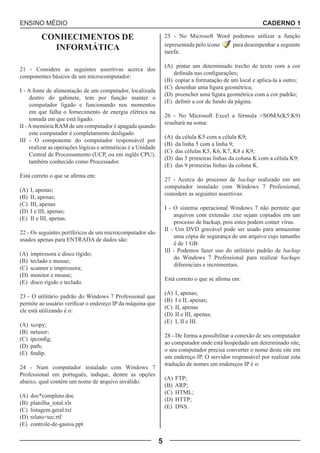 ENSINO MÉDIO CADERNO 1 
5 
CONHECIMENTOS DE 
INFORMÁTICA 
21 - Considere as seguintes assertivas acerca dos 
componentes básicos de um microcomputador: 
I - A fonte de alimentação de um computador, localizada 
dentro do gabinete, tem por função manter o 
computador ligado e funcionando nos momentos 
em que falha o fornecimento de energia elétrica na 
tomada em que está ligado. 
II - A memória RAM de um computador é apagada quando 
este computador é completamente desligado. 
III - O componente do computador responsável por 
realizar as operações lógicas e aritméticas é a Unidade 
Central de Processamento (UCP, ou em inglês CPU), 
também conhecido como Processador. 
Está correto o que se afirma em: 
(A) I, apenas; 
(B) II, apenas; 
(C) III, apenas 
(D) I e III, apenas; 
(E) II e III, apenas. 
22 - Os seguintes periféricos de um microcomputador são 
usados apenas para ENTRADA de dados são: 
(A) impressora e disco rígido; 
(B) teclado e mouse; 
(C) scanner e impressora; 
(D) monitor e mouse; 
(E) disco rígido e teclado. 
23 - O utilitário padrão do Windows 7 Professional que 
permite ao usuário verificar o endereço IP da máquina que 
ele está utilizando é o: 
(A) xcopy; 
(B) netuser; 
(C) ipconfig; 
(D) path; 
(E) findip. 
24 - Num computador instalado com Windows 7 
Professional em português, indique, dentre as opções 
abaixo, qual contém um nome de arquivo inválido: 
(A) doc*completo.doc 
(B) planilha_total.xls 
(C) listagem.geral.txt 
(D) relato=tec.rtf 
(E) controle-de-gastos.ppt 
25 - No Microsoft Word podemos utilizar a função 
representada pelo ícone para desempenhar a seguinte 
tarefa: 
(A) pintar um determinado trecho de texto com a cor 
definida nas configurações; 
(B) copiar a formatação de um local e aplica-la a outro; 
(C) desenhar uma figura geométrica; 
(D) preencher uma figura geométrica com a cor padrão; 
(E) definir a cor de fundo da página. 
26 - No Microsoft Excel a fórmula =SOMA(K5:K9) 
resultará na soma: 
(A) da célula K5 com a célula K9; 
(B) da linha 5 com a linha 9; 
(C) das células K5, K6, K7, K8 e K9; 
(D) das 5 primeiras linhas da coluna K com a célula K9; 
(E) das 9 primeiras linhas da coluna K. 
27 - Acerca do processo de backup realizado em um 
computador instalado com Windows 7 Professional, 
considere as seguintes assertivas: 
I - O sistema operacional Windows 7 não permite que 
arquivos com extensão .exe sejam copiados em um 
processo de backup, pois estes podem conter vírus. 
II - Um DVD gravável pode ser usado para armazenar 
uma cópia de segurança de um arquivo cujo tamanho 
é de 1 GB. 
III - Podemos fazer uso do utilitário padrão de backup 
do Windows 7 Professional para realizar backups 
diferenciais e incrementais. 
Está correto o que se afirma em: 
(A) I, apenas; 
(B) I e II, apenas; 
(C) II, apenas 
(D) II e III, apenas; 
(E) I, II e III. 
28 - De forma a possibilitar a conexão de seu computador 
ao computador onde está hospedado um determinado site, 
o seu computador precisa converter o nome deste site em 
um endereço IP. O servidor responsável por realizar esta 
tradução de nomes em endereços IP é o: 
(A) FTP; 
(B) ARP; 
(C) HTML; 
(D) HTTP; 
(E) DNS. 
 