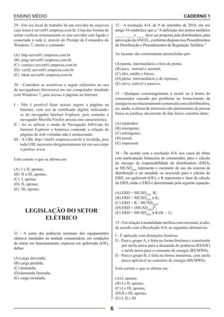 ENSINO MÉDIO CADERNO 1 
6 
29 - Em seu local de trabalho há um servidor de arquivos 
cujo nome é server01.empresa.com.br. Uma das formas de 
tentar verificar remotamente se este servidor está ligado e 
conectado à rede é, através do Prompt de Comandos do 
Windows 7, emitir o comando: 
(A) http server01.empresa.com.br 
(B) ping server01.empresa.com.br 
(C) connect server01.empresa.com.br 
(D) verify server01.empresa.com.br 
(E) ident server01.empresa.com.br 
30 - Considere as assertivas a seguir referentes ao uso 
de navegadores (browsers) em um computador instalado 
com Windows 7, para acesso a páginas na Internet: 
I - Não é possível fazer acesso seguro a páginas na 
Internet, com uso de certificado digital, utilizando-se 
do navegador Internet Explorer, pois somente o 
navegador Mozilla Firefox possui esta característica. 
II - Ao se utilizar o modo de Navegação InPrivate do 
Internet Explorer o histórico contendo a relação de 
páginas da web visitadas não é armazenado. 
III - A URL http://site01.empresa.com.br é inválida, pois 
toda URL necessita obrigatoriamente ter em seu corpo 
o prefixo www. 
Está correto o que se afirma em: 
(A) I e II, apenas; 
(B) II e III, apenas; 
(C) I, apenas 
(D) II, apenas; 
(E) III, apenas. 
LEGISLAÇÃO DO SETOR 
ELÉTRICO 
31 - A soma das potências nominais dos equipamentos 
elétricos instalados na unidade consumidora, em condições 
de entrar em funcionamento, expressa em quilowatts (kW), 
define: 
(A) carga desviada; 
(B) carga perdida; 
(C) demanda; 
(D) demanda faturada; 
(E) carga instalada. 
32 - A resolução 414, de 9 de setembro de 2010, em seu 
artigo 54 estabelece que a “A definição dos postos tarifários 
____, ____ e ____ deve ser proposta pela distribuidora, para 
aprovação da ANEEL, conforme disposto nos Procedimentos 
de Distribuição e Procedimentos de Regulação Tarifária.” 
As lacunas são corretamente preenchidas por: 
(A) ponta, intermediário e fora de ponta; 
(B) pico, normal e sazonal; 
(C) alto, médio e baixo; 
(D) pleno, intermediário e de repouso; 
(E) ativo, estável e passivo. 
33 - Qualquer constrangimento à moral ou à honra do 
consumidor causado por problema no fornecimento da 
energia ou no relacionamento comercial com a distribuidora, 
ou, ainda, a ofensa de interesses não patrimoniais de pessoa 
física ou jurídica, decorrente do fato lesivo constitui dano: 
(A) reparador; 
(B) emergente; 
(C) infringente; 
(D) moral; 
(E) impessoal. 
34 - De acordo com a resolução 414, nos casos de obras 
com participação financeira do consumidor, para o cálculo 
do encargo de responsabilidade da distribuidora (ERD), 
se MUSDERD representa o montante de uso do sistema de 
distribuição a ser atendido ou acrescido para o cálculo do 
ERD, em quilowatt (kW), e K representa o fator de cálculo 
do ERD, então o ERD é determinado pela seguinte equação: 
(A) ERD = MUSDERD /K; 
(B) ERD = MUSDERD x K; 
(C) ERD = K / MUSDERD; 
(D) ERD = (MUSDERD)K; 
(E) ERD = MUSDERD x K/(K – 1). 
35 - Em relação à modalidade tarifária convencional, avalie, 
de acordo com a Resolução 414, as seguintes afirmativas: 
I - É aplicada com distinções horárias. 
II - Para o grupo A, é feita na forma binômia e constituída 
por tarifa única para a demanda de potência (R$/kW) 
e tarifa única para o consumo de energia (R$/MWh). 
II - Para o grupo B, é feita na forma monômia, com tarifa 
única aplicável ao consumo de energia (R$/MWh). 
Está correto o que se afirma em: 
(A) I, apenas; 
(B) I e II, apenas; 
(C) I e III, apenas; 
(D) II e III, apenas; 
(E) I, II e III. 
 