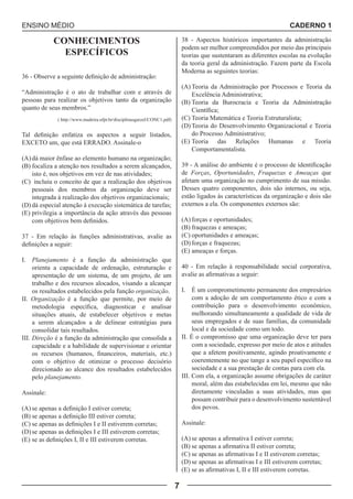 ENSINO MÉDIO CADERNO 1 
7 
CONHECIMENTOS 
ESPECÍFICOS 
36 - Observe a seguinte definição de administração: 
“Administração é o ato de trabalhar com e através de 
pessoas para realizar os objetivos tanto da organização 
quanto de seus membros.” 
( http://www.madeira.ufpr.br/disciplinasgarzel/CONC1.pdf) 
Tal definição enfatiza os aspectos a seguir listados, 
EXCETO um, que está ERRADO. Assinale-o 
(A) dá maior ênfase ao elemento humano na organização; 
(B) focaliza a atenção nos resultados a serem alcançados, 
isto é, nos objetivos em vez de nas atividades; 
(C) incluiu o conceito de que a realização dos objetivos 
pessoais dos membros da organização deve ser 
integrada à realização dos objetivos organizacionais; 
(D) dá especial atenção à execução sistemática de tarefas; 
(E) privilegia a importância da ação através das pessoas 
com objetivos bem definidos. 
37 - Em relação às funções administrativas, avalie as 
definições a seguir: 
I. Planejamento é a função da administração que 
orienta a capacidade de ordenação, estruturação e 
apresentação de um sistema, de um projeto, de um 
trabalho e dos recursos alocados, visando a alcançar 
os resultados estabelecidos pela função organização. 
II. Organização é a função que permite, por meio de 
metodologia específica, diagnosticar e analisar 
situações atuais, de estabelecer objetivos e metas 
a serem alcançados a de delinear estratégias para 
consolidar tais resultados. 
III. Direção é a função da administração que consolida a 
capacidade e a habilidade de supervisionar e orientar 
os recursos (humanos, financeiros, materiais, etc.) 
com o objetivo de otimizar o processo decisório 
direcionado ao alcance dos resultados estabelecidos 
pelo planejamento. 
Assinale: 
(A) se apenas a definição I estiver correta; 
(B) se apenas a definição III estiver correta; 
(C) se apenas as definições I e II estiverem corretas; 
(D) se apenas as definições I e III estiverem corretas; 
(E) se as definições I, II e III estiverem corretas. 
38 - Aspectos históricos importantes da administração 
podem ser melhor compreendidos por meio das principais 
teorias que sustentaram as diferentes escolas na evolução 
da teoria geral da administração. Fazem parte da Escola 
Moderna as seguintes teorias: 
(A) Teoria da Administração por Processos e Teoria da 
Excelência Administrativa; 
(B) Teoria da Burocracia e Teoria da Administração 
Científica; 
(C) Teoria Matemática e Teoria Estruturalista; 
(D) Teoria do Desenvolvimento Organizacional e Teoria 
do Processo Administrativo; 
(E) Teoria das Relações Humanas e Teoria 
Comportamentalista. 
39 - A análise do ambiente é o processo de identificação 
de Forças, Oportunidades, Fraquezas e Ameaças que 
afetam uma organização no cumprimento de sua missão. 
Desses quatro componentes, dois são internos, ou seja, 
estão ligados às características da organização e dois são 
externos a ela. Os componentes externos são: 
(A) forças e oportunidades; 
(B) fraquezas e ameaças; 
(C) oportunidades e ameaças; 
(D) forças e fraquezas; 
(E) ameaças e forças. 
40 - Em relação à responsabilidade social corporativa, 
avalie as afirmativas a seguir: 
I. É um comprometimento permanente dos empresários 
com a adoção de um comportamento ético e com a 
contribuição para o desenvolvimento econômico, 
melhorando simultaneamente a qualidade de vida de 
seus empregados e de suas famílias, da comunidade 
local e da sociedade como um todo. 
II. É o compromisso que uma organização deve ter para 
com a sociedade, expresso por meio de atos e atitudes 
que a afetem positivamente, agindo proativamente e 
coerentemente no que tange a seu papel específico na 
sociedade e a sua prestação de contas para com ela. 
III. Com ela, a organização assume obrigações de caráter 
moral, além das estabelecidas em lei, mesmo que não 
diretamente vinculadas a suas atividades, mas que 
possam contribuir para o desenvolvimento sustentável 
dos povos. 
Assinale: 
(A) se apenas a afirmativa I estiver correta; 
(B) se apenas a afirmativa II estiver correta; 
(C) se apenas as afirmativas I e II estiverem corretas; 
(D) se apenas as afirmativas I e III estiverem corretas; 
(E) se as afirmativas I, II e III estiverem corretas. 
 