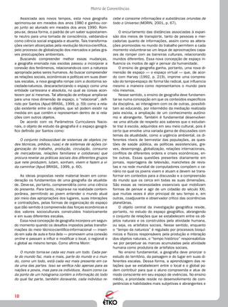 10
Matriz de Competências
cebe e consome informações e substâncias oriundas de
todo o Universo (Morin, 2001, p. 67).
O encurtamento das distâncias associadas à expan-
são dos meios de transporte, tanto de pessoas e mer-
cadorias quanto de informações, assim como as altera-
ções promovidas no mundo do trabalho permitem a cada
momento vislumbrar-se um leque de aproximações capa-
zes de romper com as barreiras culturais, relacionando
mundos diferentes. Essa nova concepção de espaço in-
fluencia os modos de agir e pensar da humanidade.
O ensino de geografia ganha, portanto, uma nova di-
mensão de espaço — o espaço virtual — que, de acor-
do com Harvey (1992, p. 219), imprime uma compres-
são do tempo-espaço de forma tão radical, que influencia
mesmo a maneira como representamos o mundo para
nós mesmos.
Nesse sentido, o ensino de geografia deve fundamen-
tar-se numa concepção em que os conteúdos específicos
da disciplina, ao interagirem com os de outras, possibili-
tam ao educando, por intermédio da mediação realizada
pela escola, a ampliação de um conhecimento autôno-
mo e abrangente. Também é fundamental desenvolver-
-se uma atitude de respeito aos saberes que o estudan-
te traz à escola, adquiridos em seu meio cultural, pois é
certo que envolve uma variada gama de discussões com
temas da atualidade, como a urgência ambiental, os di-
ferentes níveis de bem-estar das populações, as ques-
tões de saúde pública, as políticas assistenciais, gre-
ves, desemprego, globalização, relações internacionais,
conflitos de diferentes ordens e crises econômicas, en-
tre outras. Essas questões presentes diariamente em
jornais, reportagens de televisão, manchetes de revis-
tas e na rede mundial de computadores compõem o ce-
nário no qual os jovens vivem e atuam e devem se trans-
formar em contextos para a discussão e a compreensão
do mundo que os cerca em todas as suas dimensões.
São essas as necessidades essenciais que mobilizam
formas de pensar e agir de um cidadão do século XXI,
que muitas vezes é ator principal de seu tempo e, em
outras, coadjuvante e observador crítico das ocorrências
planetárias.
O objeto central da investigação geográfica reside,
portanto, no estudo do espaço geográfico, abrangendo
o conjunto de relações que se estabelecem entre os ob-
jetos naturais e os construídos pela atividade humana,
ou seja, os artefatos sociais. Nesse sentido, enquanto
o “tempo da natureza” é regulado por processos bioquí-
micos e físicos responsáveis pela produção e interação
dos objetos naturais, o “tempo histórico” responsabiliza-
-se por perpetuar as marcas acumuladas pela atividade
humana como produtora de artefatos sociais.
No ensino fundamental, a geografia deve priorizar o
estudo do território, da paisagem e do lugar em suas di-
ferentes escalas. Dessa forma, a aprendizagem das re-
lações que se estabelecem entre o local e o global po-
dem contribuir para que o aluno compreenda e atue de
modo consciente em seu espaço de vivências. No ensino
médio, a prioridade reside no desenvolvimento de com-
petências e habilidades mais subjetivas e abrangentes e
Associada aos novos tempos, esta nova geografia
aprimorou-se em meados dos anos 1980 e ganhou cor-
po junto ao alunado em meados dos anos 1990. Rom-
peu-se, dessa forma, o padrão de um saber supostamen-
te neutro para uma tomada de consciência, validando-a
como ciência social engajada e atuante. Tais transforma-
ções vieram alicerçadas pela revolução técnico-científica,
pelo processo de globalização dos mercados e pelas gra-
ves preocupações ambientais.
Buscando compreender melhor essas mudanças,
a geografia ensinada nas escolas passou a incorporar a
conexão dos fenômenos, relacionando-os com a natureza
apropriada pelos seres humanos. Ao buscar compreender
as relações sociais, econômicas e políticas em suas diver-
sas escalas, a nova geografia rompe com a dicotomia so-
ciedade-natureza, descaracterizando o espaço como uma
entidade cartesiana e absoluta, no qual as coisas acon-
tecem por si mesmas. Tal alteração de enfoque amplia-se
para uma nova dimensão de espaço, o “relacional”, defi-
nido por Santos (Apud Brasil, 1999, p. 59) como a rela-
ção existente entre os objetos, que só podem existir na
medida em que contêm e representam dentro de si rela-
ções com outros objetos.
De acordo com os Parâmetros Curriculares Nacio-
nais, o objeto de estudo da geografia é o espaço geográ-
fico definido por Santos como:
O conjunto indissociável de sistemas de objetos (re-
des técnicas, prédios, ruas) e de sistemas de ações (or-
ganização do trabalho, produção, circulação, consumo
de mercadorias, relações familiares e cotidianas) que
procura revelar as práticas sociais dos diferentes grupos
que nele produzem, lutam, sonham, vivem e fazem a vi-
da caminhar (Apud Brasil, 1999, p. 60).
As ideias propostas neste material levam em consi-
deração os fundamentos de uma geografia da atualida-
de. Deve-se, portanto, compreendê-la como uma ciência
do presente. Para tanto, inspira-se na realidade contem-
porânea, permitindo ao jovem entender o mundo atual
por meio das apropriações dos lugares, suas interações
e contradições, pelas formas de organização do espaço
que dão sentido à compreensão das forças econômicas e
dos valores socioculturais construídos historicamente
e em suas diferentes escalas.
Essa nova concepção de geografia incorpora um segun-
do momento quando os desafios impostos pelas transfor-
mações do meio técnico-científico-informacional — inseri-
do em sala de aula e fora dela — promovem uma conexão
on-line e passam a influir e modificar o local, o regional e
o global ao mesmo tempo. Como afirma Morin:
O mundo torna-se cada vez mais um todo. Cada par-
te do mundo faz, mais e mais, parte do mundo e o mun-
do, como um todo, está cada vez mais presente em ca-
da uma das partes. Isso se verifica não apenas para as
nações e povos, mas para os indivíduos. Assim como ca-
da ponto de um holograma contém a informação do todo
do qual faz parte, também doravante, cada indivíduo re-
 