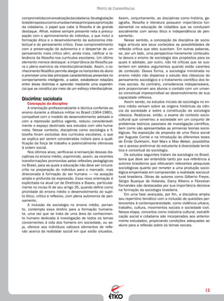 13
Matriz de Competências
comprometidacomarealizaçãodacidadania.Sealegislação
brasileirapossuicomoumadasmetasprincipaisapromoção
da cidadania, o papel que cabe à filosofia é de grande
destaque. Afinal, esteve sempre presente nela a preocu-
pação com o aprimoramento do indivíduo, o que inclui a
formação ética e o desenvolvimento da autonomia inte-
lectual e do pensamento crítico. Esse comprometimento
com a preservação da autonomia e o despertar de um
pensamento mais crítico vêm, ainda mais, ratificar a re-
levância da filosofia nos currículos escolares. Um último
elemento merece destaque: a importância da filosofia pa-
ra o pleno exercício da interdisciplinaridade. Assim, o co-
nhecimento filosófico permite alargar os horizontes do aluno
e promover uma das principais características presentes no
comportamento inteligente, a saber, estabelecer relações
entre áreas distintas e aprender mediante uma experiên-
cia que se constitui por meio de um esforço interdisciplinar.
Disciplina: sociologia
Concepção da disciplina
A orientação profissionalizante e técnica conferida ao
ensino durante a ditadura militar no Brasil (1964-1985),
compatível com o modelo de desenvolvimento adotado e
com a repressão política vigente, reduziu consideravel-
mente o espaço destinado aos estudos com viés huma-
nista. Nesse contexto, disciplinas como sociologia e fi-
losofia foram excluídas dos currículos escolares, o que
se explica por serem consideradas inúteis para a quali-
ficação da força de trabalho e potencialmente ofensivas
à ordem social.
Nos últimos anos, verifica-se a reinserção dessas dis-
ciplinas no ensino médio, exprimindo, assim, as recentes
transformações promovidas pelas reflexões pedagógicas
no Brasil, para as quais a educação não deve ser circuns-
crita na preparação do indivíduo para o mercado, mas
direcionada à formação do ser humano — na acepção
ampla e profunda da expressão. Essa nova orientação é
explicitada na atual Lei de Diretrizes e Bases, particular-
mente no inciso III de seu artigo 35, quando define como
prioridade do ensino médio o desenvolvimento do sujei-
to ético, crítico e reflexivo, com plena autonomia de pen-
samento.
A inclusão da sociologia no ensino médio, portan-
to, contempla essa diretriz para a formação humanis-
ta, uma vez que se trata de uma área do conhecimen-
to humano dedicada à investigação de todos os temas
concernentes à vida dos homens em sociedade, ou se-
ja, oferece aos indivíduos valiosos elementos de refle-
xão acerca da realidade social em que estão situados.
Assim, conjuntamente, as disciplinas como história, ge-
ografia, filosofia e literatura possuem importância fun-
damental na educação de cidadãos que se conduzam
socialmente com senso ético e independência de pen-
samento.
Nesse sentido, a concepção da disciplina de socio-
logia articula aos seus conteúdos as possibilidades de
reflexão crítica que eles suscitam. Em outras palavras,
se, por um lado, uma perspectiva meramente conteudis-
ta desvia o ensino de sociologia dos propósitos para os
quais é adotado, por outro, não há críticas que se sus-
tentem em sólidos argumentos quando estão carentes
de conteúdo. Dessa forma, a sociologia ministrada no
ensino médio não dispensa o estudo dos clássicos do
pensamento sociológico e o tratamento científico dos te-
mas sociais. Ao contrário, considera-os indispensáveis,
pois proporcionam aos alunos o contato com um univer-
so conceitual imprescindível ao desenvolvimento de sua
capacidade reflexiva.
Assim sendo, os estudos iniciais de sociologia no en-
sino médio versam sobre as origens históricas da ciên-
cia da sociedade e sobre a constituição da sociologia
clássica. Realiza-se, então, o exame do contexto socio-
cultural que converteu a sociedade em um conjunto de
problemas teóricos passíveis de investigação científica,
bem como são apresentadas as primeiras teorias socio-
lógicas. Na exposição da proposta de uma física social
por Auguste Comte e na introdução às diferentes teses
de Émile Durkheim, Karl Marx e Max Weber, possibilita-
-se o acesso preliminar do estudante à diversidade temá-
tica e conceitual da sociologia.
Os estudos seguintes tratam da sociologia no Brasil,
tema que deve ser entendido tanto por sua referência a
autores brasileiros que efetuaram relevantes pesquisas
sociológicas quanto por remeter a uma produção socio-
lógica empenhada em compreender a realidade sociocul-
tural brasileira. Obras de autores como Gilberto Freyre,
Sérgio Buarque de Holanda, Darcy Ribeiro e Florestan
Fernandes são destacadas por sua importância decisiva
na formação da sociologia brasileira.
Em uma fase avançada, por fim, a disciplina amplia
seu repertório temático com a inclusão de questões per-
tencentes à contemporaneidade, como violência urbana,
trabalho, cultura, movimentos sociais e sociedade civil.
Nessa etapa, conceitos como indústria cultural, estratifi-
cação social e cidadania são incorporados aos anterior-
mente estudados, propiciando condições adequadas ao
aluno para a reflexão sobre os temas sociais.
 