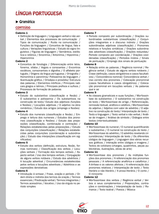 17
Matriz de Competências
LÍNGUA PORTUGUESA
XX Gramática
CONTEÚDO
Caderno 7
•	Período composto por subordinação / Orações su-
bordinadas substantivas (classificação) / Conjun-
ções integrantes e o discurso indireto / Orações
subordinadas adjetivas (classificação) / Pronomes
relativos e funções sintáticas / Orações subordina-
das adverbiais (classificação) / Orações reduzidas/
Período composto por coordenação / Orações coor-
denadas (classificação) / Períodos mistos / Sinais
de pontuação / Emprego dos sinais de pontuação
Caderno 8
•	Relação entre as palavras / Regência nominal / Re-
gência verbal / Estudo de alguns verbos notáveis /
Crase (definição, casos obrigatórios e casos facultati-
vos) / Concordância nominal/ Concordância verbal /
Uso correto dos pronomes / Colocação pronominal
(casos facultativos e casos obrigatórios) / Coloca-
ção pronominal em locuções verbais / As palavras
que e se
Caderno 9
•	As classes gramaticais e suas funções / Morfossin-
taxe do substantivo / O substantivo na construção
do texto / Morfossintaxe do artigo / Referenciação,
remissão textual, anáfora e catáfora / Morfossintaxe
do adjetivo / Adjetivo com valor de advérbio / O adje-
tivo na construção do texto/ Interpretação de texto /
Texto e linguagem / Texto verbal e não verbal / Análi-
se de imagem / Análise de símbolo / Diálogos entre
textos (intertextualidade)
Caderno 10
•	Morfossintaxe do numeral / O numeral quantificando
o substantivo / O numeral na construção do texto /
Morfossintaxe do advérbio / O advérbio revelando cir-
cunstâncias/ Interpretação de texto / Os diferentes
códigos de linguagem / Linguagem dos vários recur-
sos gráficos / Interação entre códigos e imagens /
Textos do cotidiano (charges, quadrinhos, peças pu-
blicitárias, ilustrações, obras de arte)
Caderno 11
•	Morfossintaxe dos pronomes / As múltiplas fun-
ções dos pronomes / A referenciação dos pronomes
pessoais / A referenciação anafórica e catafórica /
A ênfase e os valores afetivos / A referenciação dos
pronomes relativos / Interpretação de texto / Texto
literário e não literário / A prosa literária / O conto /
O miniconto
Caderno 12
•	Morfossintaxe dos verbos / Regência verbal / Ver-
bos e seus complementos / Preposições, contra-
ções e combinações / Interpretação de texto / Ro-
mance / Texto teatral / Poesia / Música
Caderno 1
•	Definição de linguagem / Linguagem verbal e não ver-
bal / Elementos dos processos de comunicação /
Tipos de comunicação / Ruído na comunicação /
Funções da linguagem / Conceitos de língua, fala e
cultura / Variações linguísticas / Estudo do signo lin-
guístico / Figuras de linguagem / Semântica, estilís-
tica e retórica / Sinonímia / Antonímia / Hiponímia /
Hiperonímia
Caderno 2
•	Conceitos de fonologia / Diferenciação entre letra,
fonema, sílaba / Vogais e consoantes / Encontros
vocálicos, consonantais e dígrafos / O alfabeto por-
tuguês / Origens da língua portuguesa / Ortografia /
Homonímia e paronímia/ Polissemia da linguagem /
Acentuação gráfica / Ortoépia e prosódia/ Estrutura
das palavras / Elementos mórficos / Principais radi-
cais gregos e latinos / Principais prefixos e sufixos /
Processos de formação de palavras
Caderno 3
•	Estudo do substantivo (classificação e flexão) /
O substantivo e polissemia / Os substantivos na
construção de texto/ Estudo dos adjetivos (funções
e flexões) / Locuções adjetivas / O adjetivo na obra
romântica / Estudo dos artigos (emprego e flexões)
Caderno 4
•	Estudo dos numerais (classificação e flexão) / Em-
prego e leitura dos numerais / Estudos dos prono-
mes (classificação e flexões) / Estudo das prepo-
sições (classificação, combinação e contração) /
Relações estabelecidas pelas preposições / Estudo
das conjunções (classificação) / Relações estabele-
cidas pelas conjunções (coordenação e subordina-
ção) / Estudo das interjeições (classificação em sig-
nificados)
Caderno 5
•	Estudo dos verbos (definição, estrutura, flexão, for-
mas nominais) / Classificação dos verbos / Locu-
ções verbais / Formação dos tempos verbais / As-
pecto verbal / Uso dos tempos verbais / Conjugação
de alguns verbos notáveis / Estudo dos advérbios /
A locução adverbial / Circunstâncias estabelecidas
pelos verbos e locuções adverbiais / Advérbios e as
expressões denotativas
Caderno 6
•	Introdução à sintaxe / Frase, oração e período / Or-
dem direta e indireta dos termos da oração / Termos
essenciais / Predicação verbal / Termos integrantes /
Termos acessórios / Vocativo / Uso da vírgula no pe-
ríodo simples
 