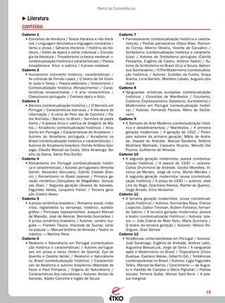 19
Matriz de Competências
XX Literatura
CONTEÚDO
Caderno 7
•	Parnasianismo (contextualização histórica e caracte-
rísticas) / Poetas parnasianos (Olavo Bilac, Raimun-
do Correa, Alberto Oliveira, Vicente de Carvalho) /
Simbolismo (contextualização histórica e caracterís-
ticas) / Autores do Simbolismo português (Camilo
Pessanha, Eugênio de Castro, Antônio Nobre) / Au-
tores do Simbolismo no Brasil (Cruz e Souza, Alphon-
sus Guimaraens) / O Pré-Modernismo (contextualiza-
ção histórica) / Autores: Euclides da Cunha, Graça
Aranha, Lima Barreto, Monteiro Lobato, Augusto dos
Anjos
Caderno 8
•	Vanguardas artísticas europeias (contextualização
histórica) / Conceitos de Manifestos / Futurismo,
Cubismo, Expressionismo, Dadaísmo, Surrealismo) /
Modernismo em Portugal (contextualização históri-
ca) / Autores: Fernando Pessoa, Mário de Sá-Car-
neiro
Caderno 9
•	A Semana de Arte Moderna (contextualização histó-
rica e desdobramentos) / Manifestos / A primeira
geração modernista / A geração de 1922 / Princi-
pais autores da primeira geração: Mário de Andra-
de, Oswald de Andrade, Manuel Bandeira, Antônio
Alcântara Machado, Cassiano Ricardo, Menotti Del
Picchia, Guilherme de Almeida
Caderno 10
•	A segunda geração modernista: poesia (contextua-
lização histórica) / A poesia de 1930 — autores:
Carlos Drummond de Andrade, Cecília Meirelles, Vi-
nicius de Moraes, Jorge de Lima, Murilo Mendes /
A segunda geração modernista: prosa (contextuali-
zação histórica) / A prosa de 1930 — autores: José
Lins do Rego, Graciliano Ramos, Rachel de Queiroz,
Jorge Amado, Erico Verissimo
Caderno 11
•	A terceira geração modernista: prosa (contextuali-
zação histórica) / Autores: Guimarães Rosa, Clarice
Lispector, Dalton Trevisan, Rubem Fonseca, Fernan-
do Sabino / A terceira geração modernista: poesia
e teatro (contextualização histórica) / Autores: poe-
sia — João Cabral de Melo Neto, Mario Quintana /
O teatro da terceira geração / Autores: Nelson Ro-
drigues, Dias Gomes
Caderno 12
•	Tendências contemporâneas em Portugal / Autores:
José Saramago, Eugênio de Andrade, Antônio Lobo,
Augustina Bessa-Luís, Jorge de Sena / A vanguarda
após o Modernismo no Brasil / Tropicalismo (Chico
Buarque, Caetano Veloso, Gilberto Gil) / Tendências
contemporâneas no Brasil / Autores: Lygia Fagundes
Telles, Manoel de Barros / Concretismo — de Augus-
to e Haroldo de Campos e Décio Pignatari / Poetas
sociais: Ferreira Gullar, Afonso Sant’Anna / A poe-
sia marginal
Caderno 1
•	Conceitos de literatura / Textos literários e não literá-
rios / Linguagem denotativa e linguagem conotativa /
Verso e prosa / Gêneros literários / História da lite-
ratura / Estilo de época e estilo individual / Cronolo-
gia da literatura / Trovadorismo (a época medieval —
contextualização histórica e características) / Poesia
trovadoresca lírica e satírica / A prosa medieval
Caderno 2
•	Humanismo (momento histórico, características) /
As crônicas de Fernão Lopes / O teatro de Gil Vicen-
te (auto e farsa) / Poesia palaciana / Classicismo /
Contextualização histórica (Renascimento) / Carac-
terísticas renascentistas / A arte renascentista /
Classicismo português / Camões épico e lírico
Caderno 3
•	Barroco (contextualização histórica ) / O Barroco em
Portugal / Características barrocas / A literatura de
informação / A carta de Pero Vaz de Caminha / Pa-
dre Anchieta / Barroco no Brasil / Sermões de padre
Vieira / A poesia lírica e satírica de Gregório de Ma-
tos / Arcadismo (contextualização histórica) / Arca-
dismo em Portugal / Características do Arcadismo /
Autores do Arcadismo português / Arcadismo no
Brasil (contextualização histórica e características) /
Autores do Arcadismo brasileiro (Tomás Antônio Gon-
zaga, Cláudio Manuel da Costa, Silva Alvarenga, Ba-
sílio da Gama, Santa Rita Durão)
Caderno 4
•	Romantismo em Portugal (contextualização históri-
ca e características) / Autores portugueses (Almeida
Garret, Alexandre Herculano, Camilo Castelo Bran-
co) / Romantismo no Brasil (poesia) / Primeira ge-
ração romântica (Gonçalves de Magalhães, Gonçal-
ves Dias) / Segunda geração (Álvares de Azevedo,
Fagundes Varela, Junqueira Freire) / Terceira gera-
ção (Castro Alves)
Caderno 5
•	A prosa romântica brasileira / Romance social, india-
nista, regionalista ou sertanejo, histórico, autobio-
gráfico / Principais representantes: Joaquim Manuel
de Macedo, José de Alencar, Bernardo Guimarães /
A prosa romântica brasileira / Autores: cenário bur-
guês — Franklin Távora, Visconde de Taunay; cená-
rio popular — Manuel Antônio de Almeida / Teatro ro-
mântico — Martins Pena
Caderno 6
•	Realismo e Naturalismo em Portugal (contextualiza-
ção histórica e características) / Autores portugue-
ses em prosa e verso (Antero de Quental, Eça de
Queirós e Cesário Verde) / Realismo e Naturalismo
no Brasil (contextualização histórica) / Característi-
cas do Realismo e autores brasileiros (Machado de
Assis e Raul Pompeia) / Origens do Naturalismo /
Características dos naturalistas / Autores: Aluísio de
Azevedo, Adolfo Caminha e Inglês de Souza
 