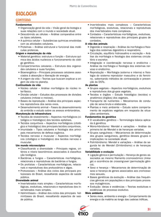 31
Matriz de Competências
Biologia
CONTEÚDO
•	Invertebrados mais complexos – Características
morfológicas, evolutivas, relacionais e reprodutivas
dos invertebrados mais complexos.
•	Cordados – Características morfológicas, evolutivas,
relacionais e reprodutivas dos principais grupos de
cordados.
A vida dos animais
•	Digestão e respiração – Análise da morfologia e fisio-
logia dos sistemas digestório e respiratório.
•	Circulação, equilíbrio hidrossalino e excreção – Aná-
lise da morfologia e fisiologia dos sistemas circula-
tório e excretor.
•	Integração e coordenação nervosa e endócrina –
Análise da morfologia e fisiologia dos sistemas ner-
voso e endócrino.
•	Reprodução – Morfologia (externa e interna) e fisio-
logia do sistema reprodutor masculino e do femini-
no, salientando métodos de contracepção e preven-
ção às DSTs.
As plantas
•	Grupos vegetais – Aspectos morfológicos, evolutivos
e reprodutivos dos grupos vegetais.
•	Tecidos e órgãos – Estudo histológico (tecidos) e
anatômico (órgãos) dos vegetais.
•	Transporte de nutrientes – Mecanismos de condu-
ção de seiva bruta e elaborada.
•	Plantas e meio ambiente – Estudo sobre comporta-
mento de espécies vegetais em resposta às situa-
ções ambientais.
Fundamentos da genética
•	O vocabulário genético – Terminologia básica aplica-
da à genética.
•	Mono-hibridismo: Mendel e variações – Análise da
primeira lei de Mendel e de heranças variadas.
•	Grupos sanguíneos – Mecanismos de determinação
dos grupos sanguíneos, genética desses grupos e
implicações na sociedade atual.
•	Poli-hibridismo: Mendel e variações – Análise da se-
gunda lei de Mendel (Di-hibridismo) e de heranças
variadas.
Variabilidade e evolução
•	Ligação gênica e permutação – Herança de genes as-
sociados ao mesmo filamento cromossômico (linka-
ge) e ocorrência de crossing-over (permutação gêni-
ca).
•	Sexo e herança – Mecanismos de determinação de
sexo e herança de genes associados aos cromosso-
mos sexuais.
•	Bases genéticas da evolução – Análise das frequên-
cias gênicas em populações e dos principais proces-
sos mutagênicos.
•	Evolução: ideias e evidências – Teorias evolutivas e
evidências do processo evolutivo.
Meio ambiente
•	Seres vivos, ambiente e energia – Comportamento da
energia e da matéria ao longo das cadeias tróficas.
Fundamentos
•	Organização geral da vida – Visão geral da biologia e
suas relações com o mundo e sociedade atual.
•	Descobrindo as células – Análise comparativa entre
os tipos celulares.
•	A química celular – Substâncias químicas envolvidas
com as atividades celulares.
•	Proteínas – Análise estrutural e funcional das molé-
culas proteicas.
Origem e manutenção da vida
•	Material genético: estrutura e função – Estrutura quí-
mica dos ácidos nucleicos e funcionamento do códi-
go genético.
•	Compartimentos celulares – Estrutura dos organoi-
des celulares e suas funções.
•	Bioenergética – Principais processos celulares asso-
ciados à absorção e liberação de energia.
•	A origem da vida – Teorias que buscam explicar a ori-
gem da vida no planeta.
Continuidade da vida
•	Núcleo celular – Análise morfológica do núcleo in-
terfásico.
•	Divisão celular – Estudos dos processos de divisões
celulares (mitose e meiose).
•	Bases da reprodução – Análise dos principais aspec-
tos reprodutivos dos seres vivos.
•	Desenvolvimento animal – Fases do desenvolvimento
do embrião e estudo sobre os anexos embrionários.
Manutenção da infraestrutura
•	Tecidos de revestimento – Aspectos morfológicos (ci-
tológico e histológico) dos tecidos epiteliais.
•	Tecidos conjuntivos – Aspectos morfológicos (citoló-
gico e histológico) dos principais tecidos conjuntivos.
•	Imunidade – Tipos celulares e fisiologia dos princi-
pais mecanismos de defesa orgânica.
•	Tecidos nervoso e muscular – Aspectos morfológi-
cos (citológico e histológico) dos tecidos nervoso e
muscular.
Um mundo microscópico
•	Classificando a diversidade – Principais regras, cri-
térios e níveis taxonômicos associados à classifica-
ção biológica.
•	Bactérias e fungos – Características morfológicas,
relacionais e reprodutivas de bactérias e fungos.
•	Os protistas – Características morfológicas, relacio-
nais e reprodutivas dos protozoários e algas.
•	Protozooses – Análise dos ciclos das principais pro-
tozooses do Brasil, ressaltando aspectos de saúde
pública.
Diversidade animal
•	Invertebrados mais simples – Características morfo-
lógicas, evolutivas, relacionais e reprodutivas dos in-
vertebrados mais simples.
•	Helmintíases – Análise dos ciclos das principais hel-
mintíases do Brasil, ressaltando aspectos de saú-
de pública.
 