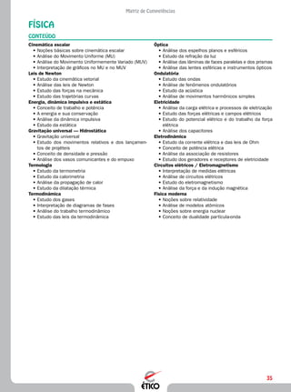 35
Matriz de Competências
FÍSICA
CONTEÚDO
Óptica
•	Análise dos espelhos planos e esféricos
•	Estudo da refração da luz
•	Análise das lâminas de faces paralelas e dos prismas
•	Análise das lentes esféricas e instrumentos ópticos
Ondulatória
•	Estudo das ondas
•	Análise de fenômenos ondulatórios
•	Estudo da acústica
•	Análise de movimentos harmônicos simples
Eletricidade
•	Análise da carga elétrica e processos de eletrização
•	Estudo das forças elétricas e campos elétricos
•	Estudo do potencial elétrico e do trabalho da força
elétrica
•	Análise dos capacitores
Eletrodinâmica
•	Estudo da corrente elétrica e das leis de Ohm
•	Conceito de potência elétrica
•	Análise da associação de resistores
•	Estudo dos geradores e receptores de eletricidade
Circuitos elétricos / Eletromagnetismo
•	Interpretação de medidas elétricas
•	Análise de circuitos elétricos
•	Estudo do eletromagnetismo
•	Análise da força e da indução magnética
Física moderna
•	Noções sobre relatividade
•	Análise de modelos atômicos
•	Noções sobre energia nuclear
•	Conceito de dualidade partícula-onda
Cinemática escalar
•	Noções básicas sobre cinemática escalar
•	Análise do Movimento Uniforme (MU)
•	Análise do Movimento Uniformemente Variado (MUV)
•	Interpretação de gráficos no MU e no MUV
Leis de Newton
•	Estudo da cinemática vetorial
•	Análise das leis de Newton
•	Estudo das forças na mecânica
•	Estudo das trajetórias curvas
Energia, dinâmica impulsiva e estática
•	Conceito de trabalho e potência
•	A energia e sua conservação
•	Análise da dinâmica impulsiva
•	Estudo da estática
Gravitação universal — Hidrostática
•	Gravitação universal
•	Estudo dos movimentos relativos e dos lançamen-
tos de projéteis
•	Conceito de densidade e pressão
•	Análise dos vasos comunicantes e do empuxo
Termologia
•	Estudo da termometria
•	Estudo da calorimetria
•	Análise da propagação de calor
•	Estudo da dilatação térmica
Termodinâmica
•	Estudo dos gases
•	Interpretação de diagramas de fases
•	Análise do trabalho termodinâmico
•	Estudo das leis da termodinâmica
 