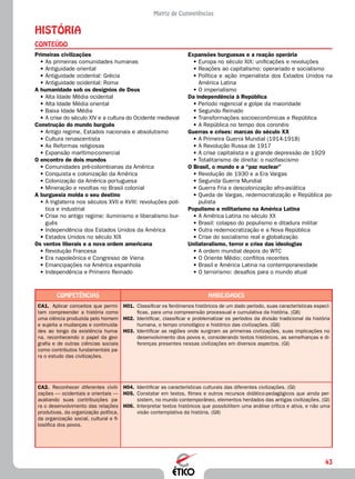 43
Matriz de Competências
História
CONTEÚDO
Expansões burguesas e a reação operária
•	Europa no século XIX: unificações e revoluções
•	Reações ao capitalismo: operariado e socialismo
•	Política e ação imperialista dos Estados Unidos na
América Latina
•	O imperialismo
Da independência à República
•	Período regencial e golpe da maioridade
•	Segundo Reinado
•	Transformações socioeconômicas e República
•	A República no tempo dos coronéis
Guerras e crises: marcas do século XX
•	A Primeira Guerra Mundial (1914-1918)
•	A Revolução Russa de 1917
•	A crise capitalista e a grande depressão de 1929
•	Totalitarismo de direita: o nazifascismo
O Brasil, o mundo e a “paz nuclear”
•	Revolução de 1930 e a Era Vargas
•	Segunda Guerra Mundial
•	Guerra Fria e descolonização afro-asiática
•	Queda de Vargas, redemocratização e República po-
pulista
Populismo e militarismo na América Latina
•	A América Latina no século XX
•	Brasil: colapso do populismo e ditadura militar
•	Outra redemocratização e a Nova República
•	Crise do socialismo real e globalização
Unilateralismo, terror e crise das ideologias
•	A ordem mundial depois do WTC
•	O Oriente Médio: conflitos recentes
•	Brasil e América Latina na contemporaneidade
•	O terrorismo: desafios para o mundo atual
Primeiras civilizações
•	As primeiras comunidades humanas
•	Antiguidade oriental
•	Antiguidade ocidental: Grécia
•	Antiguidade ocidental: Roma
A humanidade sob os desígnios de Deus
•	Alta Idade Média ocidental
•	Alta Idade Média oriental
•	Baixa Idade Média
•	A crise do século XIV e a cultura do Ocidente medieval
Construção do mundo burguês
•	Antigo regime, Estados nacionais e absolutismo
•	Cultura renascentista
•	As Reformas religiosas
•	Expansão marítimo-comercial
O encontro de dois mundos
•	Comunidades pré-colombianas da América
•	Conquista e colonização da América
•	Colonização da América portuguesa
•	Mineração e revoltas no Brasil colonial
A burguesia molda o seu destino
•	A Inglaterra nos séculos XVII e XVIII: revoluções polí-
tica e industrial
•	Crise no antigo regime: iluminismo e liberalismo bur-
guês
•	Independência dos Estados Unidos da América
•	Estados Unidos no século XIX
Os ventos liberais e a nova ordem americana
•	Revolução Francesa
•	Era napoleônica e Congresso de Viena
•	Emancipações na América espanhola
•	Independência e Primeiro Reinado
Competências Habilidades
CA1.	 Aplicar conceitos que permi-
tam compreender a história como
uma ciência produzida pelo homem
e sujeita a mudanças e continuida-
des ao longo da existência huma-
na, reconhecendo o papel da geo-
grafia e de outras ciências sociais
como contributos fundamentais pa-
ra o estudo das civilizações.
H01.	 Classificar os fenômenos históricos de um dado período, suas características especí-
ficas, para uma compreensão processual e cumulativa da história. (GII)
H02.	 Identificar, classificar e problematizar os períodos da divisão tradicional da história
humana, o tempo cronológico e histórico das civilizações. (GII)
H03.	 Identificar as regiões onde surgiram as primeiras civilizações, suas implicações no
desenvolvimento dos povos e, considerando textos históricos, as semelhanças e di-
ferenças presentes nessas civilizações em diversos aspectos. (GI)
CA2.	 Reconhecer diferentes civili-
zações — ocidentais e orientais —
avaliando suas contribuições pa-
ra o desenvolvimento das relações
produtivas, da organização política,
da organização social, cultural e fi-
losófica dos povos.
H04.	 Identificar as características culturais das diferentes civilizações. (GI)
H05.	 Constatar em textos, filmes e outros recursos didático-pedagógicos que ainda per-
sistem, no mundo contemporâneo, elementos herdados das antigas civilizações. (GI)
H06.	 Interpretar textos históricos que possibilitem uma análise crítica e ativa, e não uma
visão contemplativa da história. (GII)
 