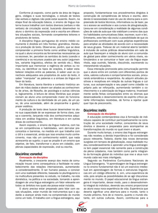 5
Matriz de Competências
proposto, fundamenta-se nos procedimentos dirigidos à
construção de competências de leitura e escrita, aten-
dendo à necessidade maior do uso do idioma para a com-
preensão de textos técnicos, informativos ou de lazer, pa-
ra o acesso ao vestibular e aos cursos de pós-graduação.
Levou-se em consideração a realidade de algumas condi-
ções de sala de aula que não viabilizam o ensino das qua-
tro habilidades comunicativas (falar, escrever, ouvir e ler).
Entretanto, este fato não exclui a possibilidade de que os
profissionais contribuam com suas próprias experiências
para ampliar as atividades de acordo com a necessidade
de seus grupos. Trata-se de um material aberto também
à inclusão de outras práticas desenvolvidas em sala de
aula que favoreçam a relação do aluno com a comunida-
de global para obter conhecimento em vários níveis, es-
timulando-o a se comunicar e fazer uso da língua espa-
nhola, seja ouvindo, falando, discutindo, escrevendo ou
interpretando situações.
Essa interação promovida pela comunicação permite
que o aluno entre em contato com diferentes pontos de
vista, valores culturais e comportamentos sociais, procu-
rando entendê-los e respeitá-los. Ao adquirir atitudes po-
sitivas e receptivas em relação às outras línguas e cul-
turas, sua autopercepção e seu papel como cidadão no
próprio país se reforçarão, aumentando também o co-
nhecimento e a valorização da língua materna. Invariavel-
mente serão feitas comparações entre os idiomas que
desencadearão o desenvolvimento de espírito crítico pe-
rante informações recebidas, de forma a rejeitar qual-
quer tipo de preconceito.
Disciplina: inglês
Concepção da disciplina
A educação contemporânea visa à formação de indi-
víduos capazes de contribuir participativamente na cons-
trução de uma sociedade melhor, conscientes de seus
direitos e deveres e preparados para acompanhar as
transformações do mundo no qual vivem e atuam.
Durante muito tempo, o ensino das línguas estrangei-
ras não recebeu a devida importância e foi considerado
pouco relevante. Todavia, diante das novas demandas
surgidas em tempos de globalização, essa realidade mu-
dou consideravelmente e aprender uma língua estrangei-
ra tem papel essencial não somente para a construção
da plena cidadania, mas também como parte integran-
te da formação global do indivíduo que vive e atua num
mundo cada vez mais interligado.
Segundo os Parâmetros Curriculares Nacionais de
Língua Estrangeira, “A aprendizagem de língua estrangei-
ra no ensino fundamental não é só um exercício intelec-
tual em aprendizagem de formas e estruturas linguísti-
cas em um código diferente; é, sim, uma experiência de
vida, pois amplia as possibilidades de se agir discursiva-
mente no mundo. O papel educacional da língua estran-
geira é importante, desse modo, para o desenvolvimen-
to integral do indivíduo, devendo seu ensino proporcionar
ao aluno essa nova experiência de vida. Experiên­cia que
deveria significar uma abertura para o mundo, tanto o
mundo próximo, fora de si mesmo, quanto o mundo dis-
tante, em outras culturas. Assim, contribui-se para a
Conforme já exposto, como parte da área de lingua-
gens, códigos e suas tecnologias, o estudo de textos
não verbais e digitais não pode estar ausente. Assim, na
etapa final da educação básica, o ensino de língua ma-
terna busca trabalhar com textos diversos (verbais e não
verbais) de circulação social, buscando desenvolver no
aluno o domínio da expressão oral e escrita em diferen-
tes situações sociais, formando competentes leitores e
produtores de textos.
A disciplina língua portuguesa do ensino médio co-
mumente é dividida em três frentes: gramática, literatu-
ra e produção de texto. Observe-se, porém, que se deve
compreender a primeira frente como análise linguística,
na qual o aluno encontra as ferramentas necessárias pa-
ra escrever, ler, perceber os sentidos do texto (coesão e
coerência) e os recursos usados por seu autor (argumen-
tos, variante linguística, efeitos de sentido etc.). Mais
importante que memorizar a regência de verbos ou no-
mes, ou identificar os tipos de orações, é saber esta-
belecer relações entre as palavras, é saber usar os co-
nectivos adequados aos propósitos do autor do texto, é
saber “manipular” as palavras e a sintaxe da língua em
favor do texto.
Em literatura, teoria literária e contexto histórico an-
dam de mãos dadas e devem ser aliados ao conhecimen-
to de artes, de filosofia, de psicologia e outras ciências
e, logicamente, à leitura de obras literárias que propor-
cionam ao aluno uma compreensão maior do funciona-
mento da cultura e da identidade de um país, de um po-
vo, de uma sociedade, além de propiciar-lhe o gosto/
prazer estético.
A produção de texto deve buscar desenvolver no alu-
no sua capacidade de se expressar de forma clara, coe-
sa e coerente, lançando mão dos conhecimentos adqui-
ridos em análise linguística, em literatura e em outras
áreas do conhecimento.
Assim exposto, o ensino da língua materna, com ba-
se em competências e habilidades, vem derrubar pre-
conceitos e barreiras, na medida em que trabalha com
o útil e o essencial, ainda que isso envolva muito conhe-
cimento, mas não um conhecimento estéril, que nada
acrescenta ao sujeito; o que se propõe é um ensino que
objetive, de fato, transformar o aluno em cidadão, com
plenas capacidades de expressão, oral ou escrita.
Disciplina: espanhol
Concepção da disciplina
Atualmente, o crescente avanço dos meios de comu-
nicação trouxe como consequência a facilidade no esta-
belecimento das relações internacionais, aumentando-
-a consideravelmente. O ser humano passou a conviver
com uma realidade diferente, baseada no plurilinguismo e
na multicultura presentes no estudo, no trabalho, na vida
doméstica, na política e na sociedade, tornando a apren-
dizagem de uma língua estrangeira um fator relevante em
todos os âmbitos nos quais ela possa estar incluída.
O aluno precisa estar preparado para lidar com es-
sas situações, estar munido de instrumentos que o aju-
darão a avançar ainda mais na compreensão do mundo
como um todo. O trabalho com a língua estrangeira, aqui
 