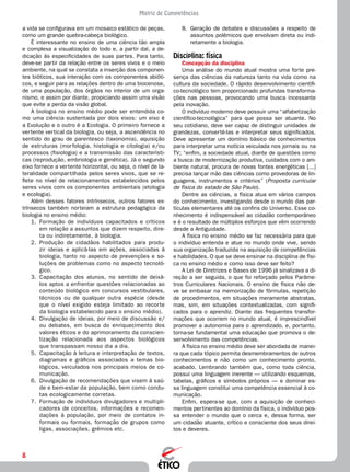 8
Matriz de Competências
8.	 Geração de debates e discussões a respeito de
assuntos polêmicos que envolvam direta ou indi-
retamente a biologia.
Disciplina: física
Concepção da disciplina
Uma análise do mundo atual mostra uma forte pre-
sença das ciências da natureza tanto na vida como na
cultura da sociedade. O rápido desenvolvimento científi-
co-tecnológico tem proporcionado profundas transforma-
ções nas pessoas, provocando uma busca incessante
pela inovação.
O indivíduo moderno deve possuir uma “alfabetização
científico-tecnológica” para que possa ser atuante. No
seu cotidiano, deve ser capaz de distinguir unidades de
grandezas, convertê-las e interpretar seus significados.
Deve apresentar um domínio básico de conhecimentos
para interpretar uma notícia veiculada nos jornais ou na
TV; “enfim, a sociedade atual, diante de questões como
a busca de modernização produtiva, cuidados com o am-
biente natural, procura de novas fontes energéticas [...]
precisa lançar mão das ciências como provedoras de lin-
guagens, instrumentos e critérios” (Proposta curricular
de física do estado de São Paulo).
Dentre as ciências, a física atua em vários campos
do conhecimento, investigando desde o mundo das par-
tículas elementares até os confins do Universo. Esse co-
nhecimento é indispensável ao cidadão contemporâneo
e é o resultado de múltiplos esforços que vêm ocorrendo
desde a Antiguidade.
A física no ensino médio se faz necessária para que
o indivíduo entenda e atue no mundo onde vive, sendo
sua organização traduzida na aquisição de competências
e habilidades. O que se deve ensinar na disciplina de físi-
ca no ensino médio e como isso deve ser feito?
A Lei de Diretrizes e Bases de 1996 já sinalizava a di-
reção a ser seguida, o que foi reforçado pelos Parâme-
tros Curriculares Nacionais. O ensino de física não de-
ve se embasar na memorização de fórmulas, repetição
de procedimentos, em situações meramente abstratas,
mas, sim, em situações contextualizadas, com signifi-
cados para o aprendiz. Diante das frequentes transfor-
mações que ocorrem no mundo atual, é imprescindível
promover a autonomia para o aprendizado, e, portanto,
torna-se fundamental uma educação que promova o de-
senvolvimento das competências.
A física no ensino médio deve ser abordada de manei-
ra que cada tópico permita desmembramentos de outros
conhecimentos e não como um conhecimento pronto,
acabado. Lembrando também que, como toda ciência,
possui uma linguagem inerente — utilizando esquemas,
tabelas, gráficos e símbolos próprios — e dominar es-
sa linguagem constitui uma competência essencial à co-
municação.
Enfim, espera-se que, com a aquisição de conheci-
mentos pertinentes ao domínio da física, o indivíduo pos-
sa entender o mundo que o cerca e, dessa forma, ser
um cidadão atuante, crítico e consciente dos seus direi-
tos e deveres.
a vida se configurava em um mosaico estático de peças,
como um grande quebra-cabeça biológico.
É interessante no ensino de uma ciência tão ampla
e complexa a visualização do todo e, a partir daí, a de-
dicação às especificidades de suas partes. Para tanto,
deve-se partir da relação entre os seres vivos e o meio
ambiente, na qual se constata a inserção dos componen-
tes bióticos, sua interação com os componentes abióti-
cos, e seguir para as relações dentro de uma biocenose,
de uma população, dos órgãos no interior de um orga-
nismo, e assim por diante, propiciando assim uma visão
que evite a perda da visão global.
A biologia no ensino médio pode ser entendida co-
mo uma ciência sustentada por dois eixos: um eixo é
a Evolução e o outro é a Ecologia. O primeiro fornece a
vertente vertical da biologia, ou seja, a ascendência no
sentido do grau de parentesco (taxonomia), aquisição
de estruturas (morfologia, histologia e citologia) e/ou
processos (fisiologia) e a transmissão das característi-
cas (reprodução, embriologia e genética). Já o segundo
eixo fornece a vertente horizontal, ou seja, o nível de la-
teralidade compartilhada pelos seres vivos, que se re-
flete no nível de relacionamentos estabelecidos pelos
seres vivos com os componentes ambientais (etologia
e ecologia).
Além desses fatores intrínsecos, outros fatores ex-
trínsecos também norteiam a estrutura pedagógica da
biologia no ensino médio:
1.	 Formação de indivíduos capacitados e críticos
em relação a assuntos que dizem respeito, dire-
ta ou indiretamente, à biologia.
2.	 Produção de cidadãos habilitados para produ-
zir ideias e aplicá-las em ações, associadas à
biologia, tanto no aspecto de prevenções e so-
luções de problemas como no aspecto tecnoló-
gico.
3.	 Capacitação dos alunos, no sentido de deixá-
los aptos a enfrentar questões relacionadas ao
conteúdo biológico em concursos vestibulares,
técnicos ou de qualquer outra espécie (desde
que o nível exigido esteja limitado ao recorte
da biologia estabelecido para o ensino médio).
4.	 Divulgação de ideias, por meio de discussão e/
ou debates, em busca do enriquecimento dos
valores éticos e do aprimoramento da conscien-
tização relacionada aos aspectos biológicos
que transpassam nosso dia a dia.
5.	 Capacitação à leitura e interpretação de textos,
diagramas e gráficos associados a temas bio-
lógicos, veiculados nos principais meios de co-
municação.
6.	 Divulgação de recomendações que visem à saú-
de e bem-estar da população, bem como condu-
tas ecologicamente corretas.
7.	 Formação de indivíduos divulgadores e multipli-
cadores de conceitos, informações e recomen-
dações à população, por meio de contatos in-
formais ou formais, formação de grupos como
ligas, associações, grêmios etc.
 
