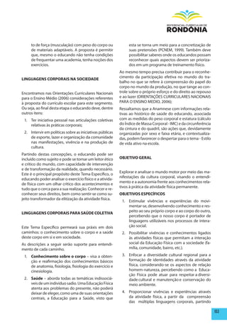 to de força (musculação) com peso do corpo ou             esta se torna um meio para a concretização de
     de materiais adaptáveis. A proposta é permitir            suas pretensões (PCNEM, 1999). Também deve
     que, mesmo o educando não tenha condições                 possibilitar saberes onde os educandos possam
     de frequentar uma academia, tenha noções dos              reconhecer quais aspectos devem ser prioriza-
     exercícios.                                               dos em um programa de treinamento físico.
                                                          Ao mesmo tempo precisa contribuir para o reconhe-
                                                          cimento da participação efetiva no mundo do tra-
LINGUAGENS CORpORAIS NA SOCIEDADE
                                                          balho no que se refere à compreensão do papel do
                                                          corpo no mundo da produção, no que tange ao con-
Encontramos nas Orientações Curriculares Nacionais        trole sobre o próprio esforço e do direito ao repouso
para o Ensino Médio (2006) considerações referentes       e ao lazer (ORIENTAÇÕES CURRICULARES NACIONAIS
à proposta do currículo escolar para este segmento.       PARA O ENSINO MEDIO, 2006);
Ou seja, ao final desta etapa o educando deve, dentre     Ressaltamos que a Anamnese com informações rela-
outros itens:                                             tivas ao histórico de saúde do educando, associada
 1. Ter iniciativa pessoal nas articulações coletivas     com as medidas do peso corporal e estatura (cálculo
    relativas às práticas corporais;                      do Índice de Massa Corporal - IMC) e da circunferência
                                                          da cintura e do quadril, são ações que, devidamente
 2. Intervir em políticas sobre as iniciativas públicas   organizadas por sexo e faixa etária, e contextualiza-
    de esporte, lazer e organização da comunidade         das, podem favorecer o despertar para o tema - Estilo
    nas manifestações, vivência e na produção de          de vida ativo na escola.
    cultura.
Partindo destas concepções, o educando pode ser
incluído como sujeito e pode se tornar um leitor ético    OBJETIVO GERAL
e crítico do mundo, com capacidade de intervenção
e de transformação da realidade, quando necessário.
                                                          Explorar e analisar o mundo motor por meio das ma-
Este é o principal propósito deste Tema Específico, o
                                                          nifestações da cultura corporal, visando o entendi-
educando poder analisar o exercício físico e a ativida-
                                                          mento e a autonomia frente aos conhecimentos rela-
de física com um olhar crítico dos acontecimentos e
                                                          tivos à prática da atividade física permanente.
tudo que o cerca para a sua realização. Conhecer e re-
conhecer seus direitos, bem como sentir-se como su-       OBJETIVOS ESpECÍFICOS
jeito transformador da elitização da atividade física.
                                                           1. Estimular vivências e experiências do movi-
                                                              mentar-se, desenvolvendo conhecimento e res-
                                                              peito ao seu próprio corpo e ao corpo do outro,
LINGUAGENS CORpORAIS pARA SAÚDE COLETIVA
                                                              percebendo que o nosso corpo é portador de
                                                              linguagens utilizáveis nos processos de intera-
Este Tema Específico permeará sua práxis em dois              ção social.
caminhos: o conhecimento sobre o corpo e a saúde           2. Possibilitar vivências e conhecimentos ligados
deste corpo em si e em sociedade.                             às atividades físicas que permitam a interação
As descrições a seguir serão suporte para entendi-            social da Educação Física com a sociedade (fa-
mento de cada caminho.                                        mília, comunidade, bairro, etc.).

 1. Conhecimento sobre o corpo – visa a obten-             3. Enfocar a diversidade cultural regional para a
    ção e reafirmação dos conhecimentos básicos               formação de identidades através da atividade
    de anatomia, fisiologia, fisiologia do exercício e        física, considerando-se os aspectos de relação
    cinesiologia.                                             homem-natureza, percebendo como a Educa-
                                                              ção Física pode atuar para respeitar a diversi-
 2. Saúde – aborda todas as temáticas indissociá-             dade cultural e manutenção e conservação do
    veis de um indivíduo sadio. Uma Educação Física           meio ambiente.
    atenta aos problemas do presente, não poderá
    deixar de eleger, como uma de suas orientações         4. Proporcionar vivências e experiências através
    centrais, a Educação para a Saúde, visto que              da atividade física, a partir da compreensão
                                                              das múltiplas linguagens corporais, partindo

                                                                                                                   103
 