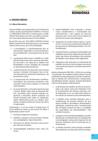 2. ENSINO méDIO
2.1. marco Normativo

O Ensino Médio está assegurado na Lei de Diretrizes     5. indissociabilidade entre educação e prática
e Bases da Educação Nacional 9.394/96, no Parecer          social, considerando-se a historicidade dos
n. 5 CNE/CEB de 24/01/2011 e na Resolução n. 2 CNE/        conhecimentos e dos sujeitos do processo
CEB de 30 de janeiro de 2012, que define as Diretri-       educativo, bem como entre teoria e prática no
zes Curriculares Nacionais para o Ensino Médio.            processo de ensino-aprendizagem;
De acordo com o art. 35 da LDB nº 9.394/96 o Ensino     6. integração de conhecimentos gerais e, quan-
Médio, etapa final da educação básica, com duração         do for o caso, técnico-profissional realizado na
mínima de três anos, terá como finalidades:                perspectiva da interdisciplinaridade e da con-
 1. a consolidação e o aprofundamento dos co-              textualização;
    nhecimentos adquiridos no ensino fundamen-
                                                        7.   reconhecimento e aceitação da diversidade e da
    tal, possibilitando o prosseguimento de estu-
                                                             realidade concreta dos sujeitos do processo edu-
    dos;
                                                             cativo, das formas de produção, dos processos
 2. a preparação básica para o trabalho e a cida-            de trabalho e das culturas a eles subjacentes;
    dania do educando, para continuar aprenden-
    do, de modo a ser capaz de se adaptar com           8. integração entre educação e as dimensões do
    flexibilidade a novas condições de ocupação            trabalho, da ciência, da tecnologia e da cultura
    ou aperfeiçoamento posteriores;                        como base da proposta e do desenvolvimento
                                                           curricular.
 3. o aprimoramento do educando como pessoa
    humana incluindo a formação é tica e o de-         Ainda na Resolução CNE/CEB n. 2/2012, em seu Artigo
    senvolvimento da autonomia intelectual e do        13 contempla: “As unidades escolares devem orientar
    pensamento crítico;                                a definição de toda proposição curricular, fundamen-
 4. a compreensão dos fundamentos científicos-         tada na seleção dos conhecimentos, componentes,
    tecnológicos dos processos produtivos, rela-       metodologias, tempos, espaços, arranjos alternativos
    cionando a teoria com a prática, no ensino de      e formas de avaliação, tendo presente:
    cada disciplina.                                    1. as dimensões do trabalho, da ciência, da tecno-
 5. As novas Diretrizes curriculares Nacionais para        logia e da cultura como eixo integrador entre
    o Ensino Médio, etapa final da Educação Bá-            os conhecimentos de distintas naturezas, con-
    sica, concebida como conjunto orgânico, se-            textualizando-os em sua dimensão histórica e
    quencial e articulado, devem assegurar sua             em relação ao contexto social contemporâneo;
    função formativa para todos os estudantes,
    sejam adolescentes, jovens ou adultos, aten-        2. o trabalho como princípio educativo, para a
    dendo, mediante diferentes formas de oferta            compreensão do processo histórico de pro-
    e organização.                                         dução científica e tecnológica, desenvolvida e
                                                           apropriada socialmente para a transformação
A Resolução n. 2, em seu artigo 5º assegura que, “O        das condições naturais da vida e a ampliação
Ensino Médio em todas as suas formas de oferta e           das capacidades, das potencialidades e dos
organização, baseia-se em”.                                sentidos humanos;
 1. formação integral do estudante;
                                                        3. a pesquisa como princípio pedagógico, possibi-
 2. trabalho e pesquisa como princípios educati-           litando que o estudante possa ser protagonista
    vos e pedagógicos, respectivamente;                    na investigação e na busca de respostas em um
 3. educação em direitos humanos como princí-              processo autônomo de (re) construção de co-
    pio nacional norteador;                                nhecimentos.
                                                        4. os direitos humanos como princípio norteador,
 4. sustentabilidade ambiental como meta uni-              desenvolvendo sua educação de forma integra-
    versal;

                                                                                                                11
 