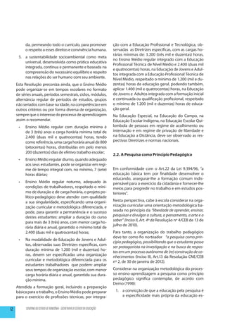 da, permeando todo o currículo, para promover                      ção com a Educação Profissional e Tecnológica, ob-
           o respeito a esses direitos e convivência humana.                  servadas as Diretrizes específicas, com as cargas ho-
                                                                              rárias mínimas de: 3.200 (três mil e duzentas) horas,
      5.	 a sustentabilidade socioambiental como meta
                                                                              no Ensino Médio regular integrado com a Educação
          universal, desenvolvida como prática educativa
                                                                              Profissional Técnica de Nível Médio e 2.400 (duas mil
          integrada, contínua e permanente e baseada na
                                                                              e quatrocentas) horas, na Educação de Jovens e Adul-
          compreensão do necessário equilíbrio e respeito
                                                                              tos integrada com a Educação Profissional Técnica de
          nas relações do ser humano com seu ambiente.                        Nível Médio, respeitado o mínimo de 1.200 (mil e du-
     Esta Resolução preconiza ainda, que o Ensino Médio                       zentas) horas de educação geral, podendo também,
     pode organizar-se em tempos escolares no formato                         aplicar 1.400 (mil e quatrocentas) horas, na Educação
     de séries anuais, períodos semestrais, ciclos, módulos,                  de Jovens e Adultos integrada com a formação inicial
     alternância regular de períodos de estudos, grupos                       e continuada ou qualificação profissional, respeitado
     não seriados com base na idade, na competência e em                      o mínimo de 1.200 (mil e duzentas) horas de educa-
     outros critérios ou por forma diversa de organização,                    ção geral.
     sempre que o interesse do processo de aprendizagem                       Na Educação Especial, na Educação do Campo, na
     assim o recomendar.                                                      Educação Escolar Indígena, na Educação Escolar Qui-
      •	   Ensino Médio regular com duração mínima é                          lombola de pessoas em regime de acolhimento ou
           de 3 (três) anos e carga horária mínima total de                   internação e em regime de privação de liberdade e
           2.400 (duas mil e quatrocentas) horas, tendo                       na Educação a Distância, deve ser observado as res-
           como referência, uma carga horária anual de 800                    pectivas Diretrizes e normas nacionais.
           (oitocentas) horas, distribuídas em pelo menos
           200 (duzentos) dias de efetivo trabalho escolar;
                                                                              2.2. A Pesquisa como Princípio Pedagógico
      •	   Ensino Médio regular diurno, quando adequado
           aos seus estudantes, pode se organizar em regi-
           me de tempo integral com, no mínimo, 7 (sete)                      Em conformidade com o Art.22 da Lei 9.394/96, “a
           horas diárias;                                                     educação básica tem por finalidade desenvolver o
                                                                              educando, assegurar-lhe a formação comum indis-
      •	   Ensino Médio regular noturno, adequado às                          pensável para o exercício da cidadania e fornecer-lhe
           condições de trabalhadores, respeitado o míni-                     meios para progredir no trabalho e em estudos pos-
           mo de duração e de carga horária, o projeto po-                    teriores”.
           lítico-pedagógico deve atender com qualidade
           a sua singularidade, especificando uma organi-                     Nesta perspectiva, cabe à escola considerar na orga-
           zação curricular e metodológica diferenciada, e                    nização curricular uma orientação metodológica ba-
           pode, para garantir a permanência e o sucesso                      seada no princípio da “liberdade de aprender, ensinar,
           destes estudantes: ampliar a duração do curso                      pesquisar e divulgar a cultura, o pensamento, a arte e o
                                                                              saber” (Inciso II, Art. 4º da Resolução nº 4/CEB de 13 de
           para mais de 3 (três) anos, com menor carga ho-
                                                                              julho de 2010).
           rária diária e anual, garantido o mínimo total de
           2.400 (duas mil e quatrocentas) horas;                             Para tanto, a organização do trabalho pedagógico
                                                                              deve ter como fio norteador “a pesquisa como prin-
      •	   Na modalidade de Educação de Jovens e Adul-
                                                                              cípio pedagógico, possibilitando que o estudante possa
           tos, observadas suas Diretrizes específicas, com
                                                                              ser protagonista na investigação e na busca de respos-
           duração mínima de 1.200 (mil e duzentas) ho-
                                                                              tas em um processo autônomo de (re) construção de co-
           ras, devem ser especificadas uma organização                       nhecimentos (Inciso III, Art.13 da Resolução CNE/CEB
           curricular e metodológica diferenciada para os                     nº 2, de 30 de janeiro de 2012).
           estudantes trabalhadores que podem: ampliar
           seus tempos de organização escolar, com menor                      Considerar na organização metodológica do proces-
           carga horária diária e anual, garantida sua dura-                  so ensino-aprendizagem a pesquisa como princípio
           ção mínima.                                                        pedagógico significa contemplar, de acordo com
                                                                              Demo (1998):
     Atendida a formação geral, incluindo a preparação
     básica para o trabalho, o Ensino Médio pode preparar                      1.	 a convicção de que a educação pela pesquisa é
     para o exercício de profissões técnicas, por integra-                         a especificidade mais própria da educação es-


12         GOVERNO DO ESTADO DE RONDÔNIA - SECRETARIA DE ESTADO DA EDUCAÇÃO
 