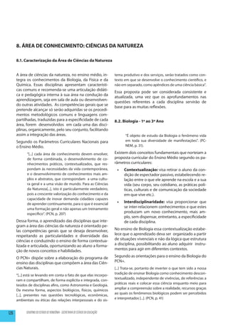 8. ÁREA DE CONHECIMENTO: CIÊNCIAS DA NATUREZA

      8.1. Caracterização da Área de Ciências da Natureza


      A área de ciências da natureza, no ensino médio, in-                     tema produtivo e dos serviços, serão tratados como con-
      tegra os conhecimentos da Biologia, da Física e da                       texto em que se desenvolve o conhecimento científico, e
      Química. Essas disciplinas apresentam característi-                      não em separado, como apêndices de uma ciência básica”.
      cas comuns e recomenda-se uma articulação didáti-
                                                                               Essa proposta pode ser considerada consistente e
      ca e pedagógica interna à sua área na condução da
                                                                               atualizada, uma vez que os aprofundamentos nas
      aprendizagem, seja em sala de aula ou desenvolven-
                                                                               questões referentes a cada disciplina servirão de
      do outras atividades. As competências gerais que se
                                                                               base para as muitas reflexões.
      pretende alcançar só serão adquiridas se os procedi-
      mentos metodológicos comuns e linguagens com-
      partilhadas, traduzidas para a especificidade de cada                    8.2. Biologia - 1º ao 3º Ano
      área, forem desenvolvidos em cada uma das disci-
      plinas, organicamente, pelo seu conjunto, facilitando
      assim a integração das áreas.                                                  “É objeto de estudo da Biologia o fenômeno vida
      Segundo os Parâmetros Curriculares Nacionais para                              em toda sua diversidade de manifestações”. (PC-
      o Ensino Médio.                                                                NEM, p. 31).

            “[...] cada área de conhecimento devem envolver,                   Existem dois conceitos fundamentais que norteiam a
            de forma combinada, o desenvolvimento de co-                       proposta curricular do Ensino Médio segundo os pa-
            nhecimentos práticos, contextualizados, que res-                   râmetros curriculares:
            pondam às necessidades da vida contemporânea,                       •	   Contextualização: visa retirar o aluno da con-
            e o desenvolvimento de conhecimentos mais am-                            dição de espectador passivo, estabelecendo re-
            plos e abstratos, que correspondam a uma cultu-                          lação entre o que ele aprende na escola e a sua
            ra geral e a uma visão de mundo. Para as Ciências                        vida (seu corpo, seu cotidiano, as práticas polí-
            da Natureza[...], isto é particularmente verdadeiro,                     ticas, culturais e de comunicação da sociedade
            pois a crescente valorização do conhecimento e da                        em que vive etc.).
            capacidade de inovar demanda cidadãos capazes
            de aprender continuamente, para o que é essencial                   •	   Interdisciplinaridade: visa proporcionar que
            uma formação geral e não apenas um treinamento                           se inter-relacionem conhecimentos e que estes
            específico”. (PCN, p. 207)                                               produzam um novo conhecimento, mais am-
                                                                                     plo, sem dispensar, entretanto, a especificidade
      Dessa forma, o aprendizado das disciplinas que inte-                           de cada disciplina.
      gram a área das ciências da natureza é orientado pe-
      las competências gerais que se deseja desenvolver,                       No ensino de Biologia essa contextualização estabe-
      respeitando as particularidades e diversidade das                        lece que o aprendizado deva ser organizado a partir
      ciências e conduzindo o ensino de forma contextua-                       de situações vivenciais e não da lógica que estrutura
      lizada e articulada, oportunizando ao aluno a forma-                     a disciplina, possibilitando ao aluno adquirir instru-
      ção de novos conceitos e habilidades.                                    mentos para agir em diferentes contextos.

      O PCN+ dispõe sobre a elaboração do programa de                          Segundo as orientações para o ensino da Biologia do
      ensino das disciplinas que compõem a área das Ciên-                      PCN+.
      cias Naturais.                                                           [...] Trata-se, portanto de inverter o que tem sido a nossa
      “[...] está se levando em conta o fato de que elas incorpo-              tradição de ensinar Biologia como conhecimento descon-
      ram e compartilham, de forma explicita e integrada, con-                 textualizado, independente de vivências, de referências a
      teúdos de disciplinas afins, como Astronomia e Geologia.                 práticas reais e colocar essa ciência enquanto meio para
      Da mesma forma, aspectos biológicos, físicos, químicos                   ampliar a compreensão sobre a realidade, recursos graças
      [...], presentes nas questões tecnológicas, econômicas,                  ao quais os fenômenos biológicos podem ser percebidos
      ambientais ou éticas das relações interpessoais e do sis-                e interpretados [...]. (PCN, p. 41)


126         GOVERNO DO ESTADO DE RONDÔNIA - SECRETARIA DE ESTADO DA EDUCAÇÃO
 