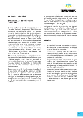 8.4. Química - 1º ao 3º Ano                              Os combustíveis utilizados em indústrias e veículos,
                                                         são muito importantes na obtenção de várias formas
                                                         de energia. No entanto, o lançamento de certos pro-
CARACTERIZAÇÃO DO COmpONENTE
                                                         dutos da combustão no ar, traz sérios problemas para
CURRICULAR
                                                         o ambiente e para a vida em geral.
                                                         Asseguramos que os conhecimentos da Química
O ensino de Química caracteriza-se pela sua impor-       contribuem para uma melhor formação geral da po-
tância na descrição, compreensão e possibilidades        pulação, de forma que sejam utilizados a serviço de
de relações com a natureza, devido a seu conjunto        um mundo com melhores condições de vida. Isto in-
de conhecimentos e técnicas, que contribuem para a       clui com certeza, a preservação do meio ambiente e a
construção, ampliando a capacidade de analisar, re-      sustentabilidade da manutenção da vida no planeta.
fletir, agir, e consequentemente promover mudanças
no comportamento através na resolução de proble-
mas que interferem na qualidade de vida, favorecen-      OBJETIVOS
do a inclusão do ser humano na sociedade moder-
na e tecnológica. A partir do momento em que o
indivíduo perceber que o conhecimento científico é        •	   Possibilitar ao aluno a compreensão do mundo,
imprescindível para a compreensão das transforma-              as substancias, o desenvolvimento tecnológico
ções ocorridas em sua volta, ele passa a ver a Química         e suas aplicações no cotidiano;
como uma ciência presente no seu cotidiano e não          •	   Desenvolver a opinião crítica dos educandos
como um produto de laboratório.                                de forma que participem do processo de ensi-
A Química é uma ciência que se ocupa basicamente               no-aprendizagem através de experimentações
do conteúdo dos materiais e de suas transformações.            e pesquisas orientadas;
O desenvolvimento desta ciência tem permitido ao          •	   Proporcionar ao aluno compreensão e apro-
homem não só controlar certas transformações co-               priação dos conhecimentos de química por
nhecidas, tornando-as mais lentas ou mais rápidas,             meio do contato com o objeto de estudo, como
como também obter um número cada vez maior de                  as substancias, a composição dos materiais e as
novos materiais.                                               transformações da matéria;
O desenvolvimento da Bioquímica, campo da Quími-          •	   Propiciar os conhecimentos de química para a
ca responsável pelo estudo dos processos químicos              preparação do aluno, de modo que os mesmos
que ocorrem nos organismos vivos, tem permitido                sejam aplicados no cotidiano, caracterizando
não só conhecer certos mecanismos de funciona-                 uma extensão do conhecimento científico, es-
mento do organismo, como influir neles, o que tem              truturado em explicações que venham facilitar
possibilitado o desenvolvimento da Biologia Molecu-            o entendimento dos fenômenos que ocorrem
lar e da Farmacologia, fundamentais ao progresso da            na natureza.
Medicina.




                                                                                                                 139
 
