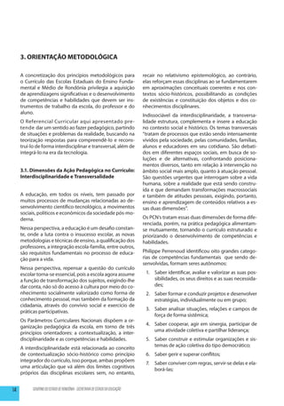 3. ORIENTAÇÃO METODOLÓGICA

     A concretização dos princípios metodológicos para                        recair no relativismo epistemológico, ao contrário,
     o Currículo das Escolas Estaduais do Ensino Funda-                       elas reforçam essas disciplinas ao se fundamentarem
     mental e Médio de Rondônia privilegia a aquisição                        em aproximações conceituais coerentes e nos con-
     de aprendizagens significativas e o desenvolvimento                      textos sócio-históricos, possibilitando as condições
     de competências e habilidades que devem ser ins-                         de existências e constituição dos objetos e dos co-
     trumentos de trabalho da escola, do professor e do                       nhecimentos disciplinares.
     aluno.
                                                                              Indissociável da interdisciplinaridade, a transversa-
     O Referencial Curricular aqui apresentado pre-                           lidade estrutura, complementa e insere a educação
     tende dar um sentido ao fazer pedagógico, partindo                       no contexto social e histórico. Os temas transversais
     de situações e problemas da realidade, buscando na                       “tratam de processos que estão sendo intensamente
     teorização respostas para compreendê-lo e recons-                        vividos pela sociedade, pelas comunidades, famílias,
     truí-lo de forma interdisciplinar e transversal, além de                 alunos e educadores em seu cotidiano. São debati-
     integrá-lo na era da tecnologia.                                         dos em diferentes espaços sociais, em busca de so-
                                                                              luções e de alternativas, confrontando posiciona-
                                                                              mentos diversos, tanto em relação à intervenção no
     3.1. Dimensões da Ação Pedagógica no Currículo:                          âmbito social mais amplo, quanto à atuação pessoal.
     Interdisciplinaridade e Transversalidade                                 São questões urgentes que interrogam sobre a vida
                                                                              humana, sobre a realidade que está sendo constru-
                                                                              ída e que demandam transformações macrossociais
     A educação, em todos os níveis, tem passado por                          e também de atitudes pessoais, exigindo, portanto,
     muitos processos de mudanças relacionadas ao de-                         ensino e aprendizagem de conteúdos relativos a es-
     senvolvimento científico-tecnológico, a movimentos                       sas duas dimensões”.
     sociais, políticos e econômicos da sociedade pós-mo-
     derna.                                                                   Os PCN’s tratam essas duas dimensões de forma dife-
                                                                              renciada, porém, na prática pedagógica alimentam-
     Nessa perspectiva, a educação é um desafio constan-                      se mutuamente, tornando o currículo estruturado e
     te, onde a luta contra o insucesso escolar, as novas                     priorizando o desenvolvimento de competências e
     metodologias e técnicas de ensino, a qualificação dos                    habilidades.
     professores, a integração escola-família, entre outros,
     são requisitos fundamentais no processo de educa-                        Philippe Perrenoud identificou oito grandes catego-
     ção para a vida.                                                         rias de competências fundamentais que sendo de-
                                                                              senvolvidas, formam seres autônomos:
     Nessa perspectiva, repensar a questão do currículo
     escolar torna-se essencial, pois a escola agora assume                    1.	 Saber identificar, avaliar e valorizar as suas pos-
     a função de transformação dos sujeitos, exigindo-lhe                          sibilidades, os seus direitos e as suas necessida-
     dar conta, não só do acesso à cultura por meio do co-                         des;
     nhecimento socialmente valorizado como forma de                           2.	 Saber formar e conduzir projetos e desenvolver
     conhecimento pessoal, mas também da formação da                               estratégias, individualmente ou em grupo;
     cidadania, através do convívio social e exercício de
                                                                               3.	 Saber analisar situações, relações e campos de
     práticas participativas.
                                                                                   força de forma sistêmica;
     Os Parâmetros Curriculares Nacionais dispõem a or-
                                                                               4.	 Saber cooperar, agir em sinergia, participar de
     ganização pedagógica da escola, em torno de três
                                                                                   uma atividade coletiva e partilhar liderança;
     princípios orientadores: a contextualização, a inter-
     disciplinaridade e as competências e habilidades.                         5.	 Saber construir e estimular organizações e sis-
                                                                                   temas de ação coletiva do tipo democrático;
     A interdisciplinaridade está relacionada ao conceito
     de contextualização sócio-histórico como princípio                        6.	 Saber gerir e superar conflitos;
     integrador do currículo, isso porque, ambas propõem
                                                                               7.	 Saber conviver com regras, servir-se delas e ela-
     uma articulação que vá além dos limites cognitivos
                                                                                   borá-las;
     próprios das disciplinas escolares sem, no entanto,


14         GOVERNO DO ESTADO DE RONDÔNIA - SECRETARIA DE ESTADO DA EDUCAÇÃO
 